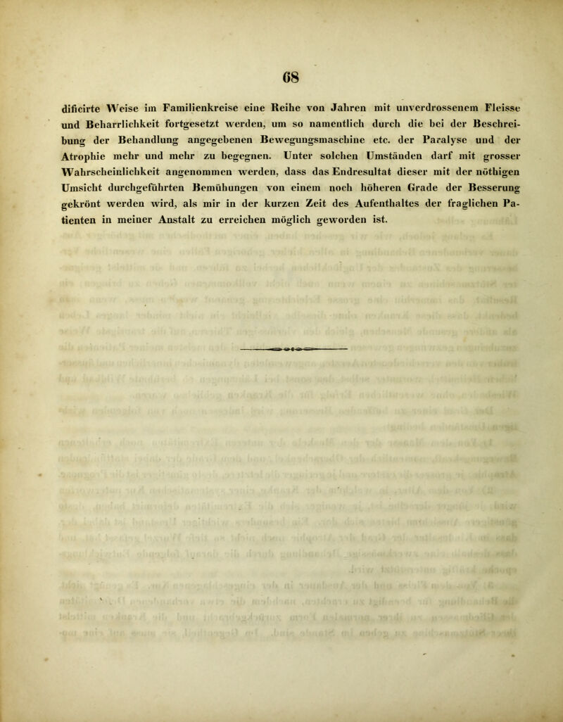 dificirte Weise im Familienkreise eine Reihe von Jahren mit unverdrossenem Fleisse und Beharrlichkeit fortgesetzt werden, um so namentlich durch die bei der Beschrei- bung der Behandlung angegebenen Bewegungsmaschine etc. der Paralyse und der Atrophie mehr und mehr zu begegnen. Unter solchen Umständen darf mit grosser Wahrscheinlichkeit angenommen werden, dass das Endresultat dieser mit der nöthigen Umsicht durchgeführten Bemühungen von einem noch höheren Grade der Besserung gekrönt werden wird, als mir in der kurzen Zeit des Aufenthaltes der fraglichen Pa- tienten in meiner Anstalt zu erreichen möglich geworden ist.
