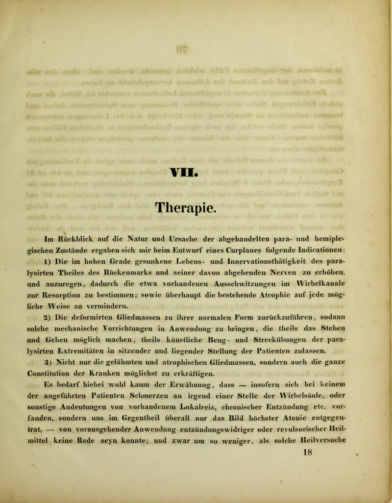 f\ f .J ,« • . ' t * . VII. Therapie. Im Rückblick auf die Natur und Ursache der abgehandelten para- lind hemiple- gischen Zustände ergaben sich mir beim Entwurf eines Curplanes folgende Indicationen: 1) Die im hohen Grade gesunkene Lebens- und Innervationsthätigkeit des para- lysirten Theiles des Rückenmarks und seiner davon abgehenden Nerven zu erhöhen, und anzuresen, dadurch die etwa vorhandenen Ausschwitzungen im Wirbelkanale zur Resorption zu bestimmen; sowie überhaupt die bestehende Atrophie auf jede mög- liche Weise zu vermindern. 2) Die deformirten Gliedmassen zu ihrer normalen Form zurückzuführen, sodann solche mechanische Vorrichtungen in Anwendung zu bringen, die theils das Stehen und Gehen möglich machen, theils künstliche Beug- und Streckübungen der para- Ivsirten Extremitäten in sitzender und liegender Stellung der Patienten zulassen. 3) Nicht nur die gelähmten und atrophischen Gliedmassen, sondern auch die ganze Constitution der Kranken möglichst zu erkräftigen. Es bedarf hiebei wohl kaum der Erwähnung, dass — insofern sich bei keinem der angeführten Patienten Schmerzen an irgend einer Stelle der Wirbelsäule, oder sonstige Andeutungen von vorhandenem Lokalreiz, chronischer Entzündung etc. vor- fanden, sondern uns im Gegentheil überall nur das Bild höchster Atonie entgegen- trat, — von vorausgehender Anwendung entzündungswidriger oder revulsorisclier Heil- mittel keine Rede seyn konnte; und zwar um so weniger, als solche Heilversuche 18