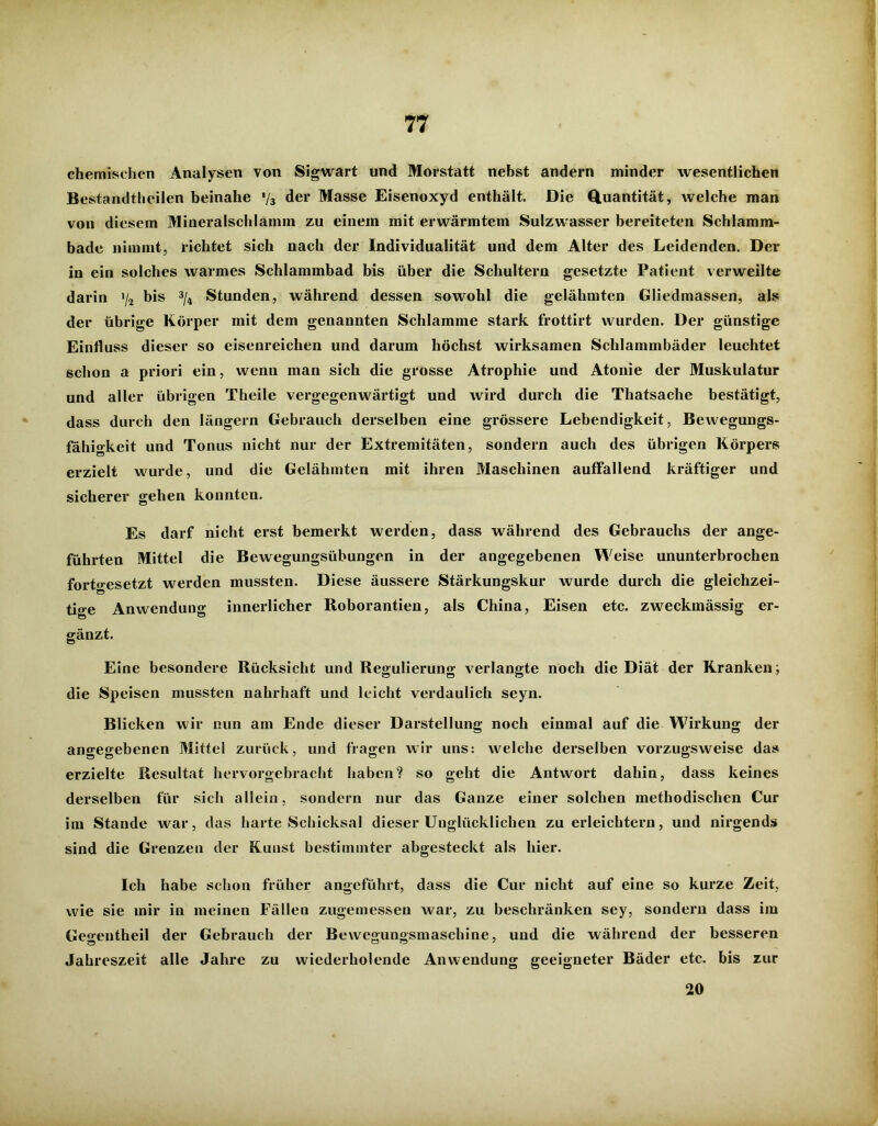 chemischen Analysen von Sigwart und Morstatt nebst andern minder wesentlichen Bestandteilen beinahe */3 der Masse Eisenoxyd enthält. Die Quantität, welche man von diesem Mineralschlamm zu einem mit erwärmtem Sulzwasser bereiteten Schlamm- bade nimmt, richtet sich nach der Individualität und dem Alter des Leidenden. Der in ein solches warmes Schlammbad bis über die Schultern gesetzte Patient verweilte darin ’/2 bis 3/4 Stunden, während dessen sowohl die gelähmten Gliedmassen, als der übrige Körper mit dem genannten Schlamme stark frottirt wurden. Der günstige Einfluss dieser so eisenreichen und darum höchst wirksamen Schlammbäder leuchtet schon a priori ein, wenn man sich die grosse Atrophie und Atonie der Muskulatur und aller übrigen Theile vergegenwärtigt und wird durch die Thatsache bestätigt, dass durch den längern Gebrauch derselben eine grössere Lebendigkeit, Bewegungs- fahigkeit und Tonus nicht nur der Extremitäten, sondern auch des übrigen Körpers erzielt wurde, und die Gelähmten mit ihren Maschinen auffallend kräftiger und sicherer gehen konnten. Es darf nicht erst bemerkt werden, dass während des Gebrauchs der ange- führten Mittel die Bewegungsübungen in der angegebenen Weise ununterbrochen fortgesetzt werden mussten. Diese äussere Stärkungskur wurde durch die gleichzei- tige Anwendung innerlicher Roborantien, als China, Eisen etc. zweckmässig er- gänzt. Eine besondere Rücksicht und Regulierung verlangte noch die Diät der Kranken; die Speisen mussten nahrhaft und leicht verdaulich seyn. Blicken wir nun am Ende dieser Darstellung noch einmal auf die Wirkung der angegebenen Mittel zurück, und fragen wir uns: welche derselben vorzugsweise das erzielte Resultat hervorgebracht haben? so geht die Antwort dahin, dass keines derselben für sich allein, sondern nur das Ganze einer solchen methodischen Cur im Stande war, das harte Schicksal dieser Unglücklichen zu erleichtern, und nirgends sind die Grenzen der Kunst bestimmter abgesteckt als hier. Ich habe schon früher angeführt, dass die Cur nicht auf eine so kurze Zeit, wie sie mir in meinen Fällen zugemessen war, zu beschränken sey, sondern dass im Gegentheil der Gebrauch der Bewegungsmaschine, und die während der besseren Jahreszeit alle Jahre zu wiederholende Anwendung geeigneter Bäder etc. bis zur 20