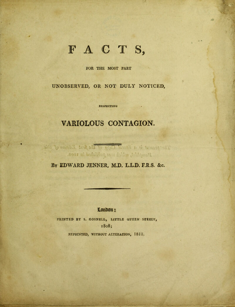 FOR THE MOST PART UNOBSERVED, OR NOT DULY NOTICED, RESPECTING VARIOLOUS CONTAGION. “ w «i b By EDWARD JENNER, M.D. L.L.D. F.R.S. &c. Huntian; PRINTED BY S. GOSNELL, LITTLE OUEEN STREET, 1808; REPRINTED, WITHOUT ALTERATION, 1811, - —-