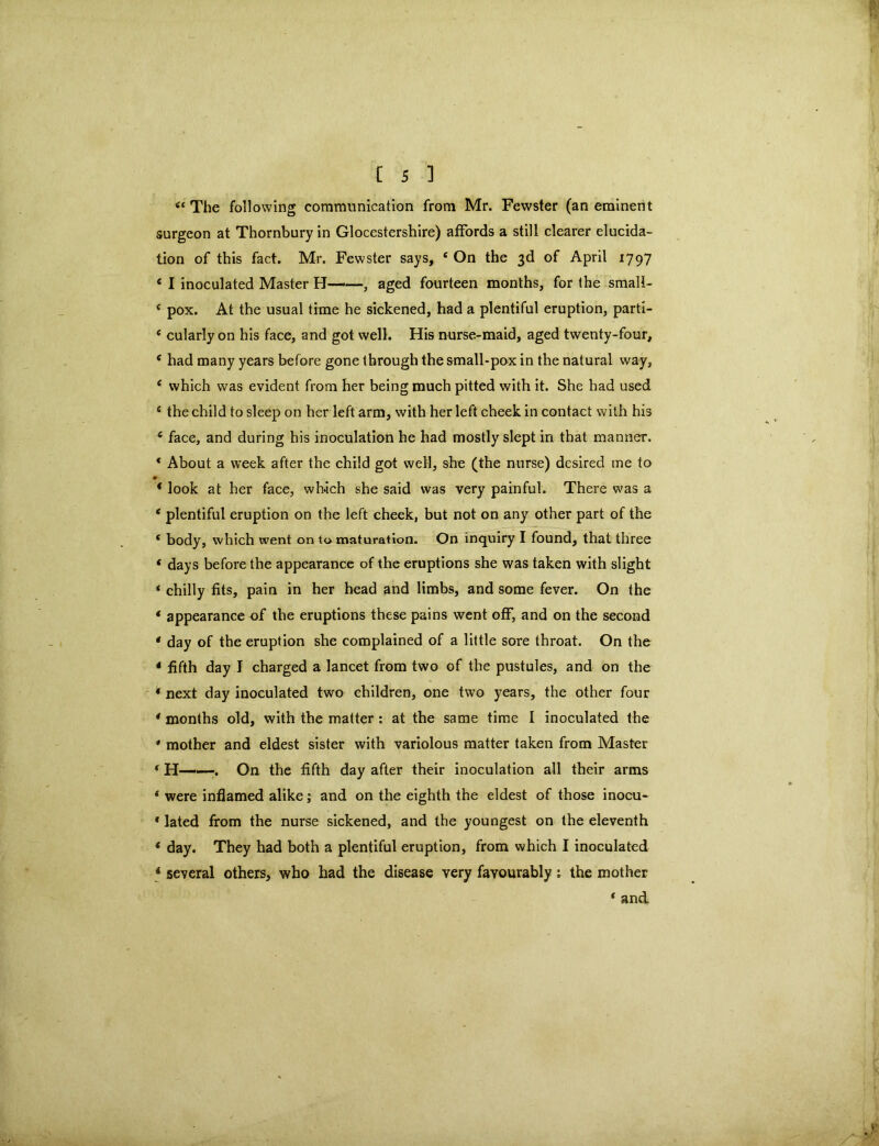 44 The following communication from Mr. Fewster (an eminent surgeon at Thornburyin Glocestershire) affords a still clearer elucida- tion of this fact. Mr. Fewster says, 4 On the 3d of April 1797 4 I inoculated Master H——, aged fourteen months, for the small- 4 pox. At the usual time he sickened, had a plentiful eruption, part'i- 4 cularly on his face, and got well. His nurse-maid, aged twenty-four, 4 had many years before gone through the small-pox in the natural way, 4 which was evident from her being much pitted with it. She had used 4 the child to sleep on her left arm, with her left cheek in contact with his 4 face, and during his inoculation he had mostly slept in that manner. 4 About a week after the child got well, she (the nurse) desired me to 4 look at her face, which she said was very painful. There was a 4 plentiful eruption on the left cheek, but not on any other part of the 4 body, which went on to maturation. On inquiry I found, that three 4 days before the appearance of the eruptions she was taken with slight 4 chilly fits, pain in her head and limbs, and some fever. On the 4 appearance of the eruptions these pains went off, and on the second 4 day of the eruption she complained of a little sore throat. On the 4 fifth day I charged a lancet from two of the pustules, and on the 4 next day inoculated two children, one two years, the other four 4 months old, with the matter : at the same time I inoculated the * mother and eldest sister with variolous matter taken from Master 4 H——. On the fifth day after their inoculation all their arms 4 were inflamed alike; and on the eighth the eldest of those inocu- * lated from the nurse sickened, and the youngest on the eleventh 4 day. They had both a plentiful eruption, from which I inoculated 4 several others, who had the disease very favourably: the mother 4 and