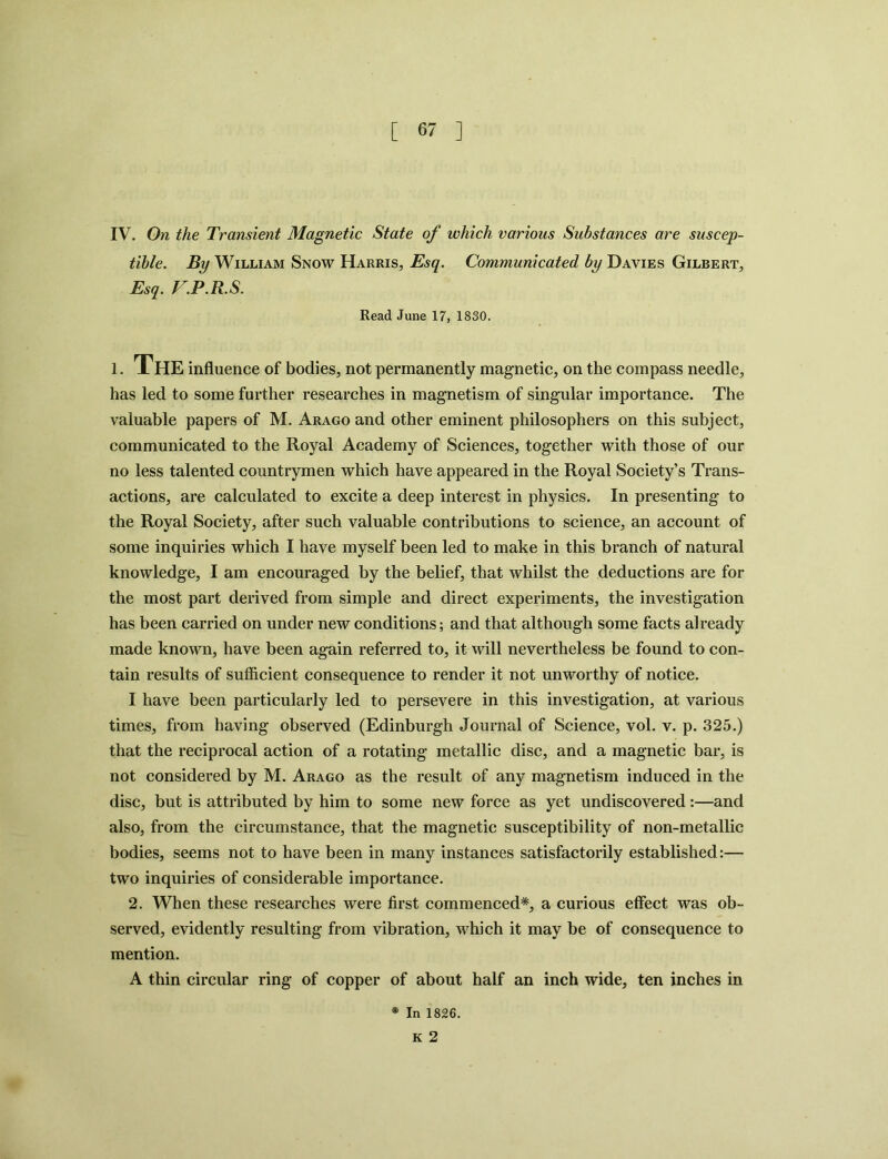 IV. On the Transient Magnetic State of which various Substances are suscep- tible. By William Snow Harris, Esq. Communicated by Davies Gilbert, Esq. F.P.R.S. Read June 17, 1830. i. The influence of bodies, not permanently magnetic, on the compass needle, has led to some further researches in magnetism of singular importance. The valuable papers of M. Arago and other eminent philosophers on this subject, communicated to the Royal Academy of Sciences, together with those of our no less talented countrymen which have appeared in the Royal Society’s Trans- actions, are calculated to excite a deep interest in physics. In presenting to the Royal Society, after such valuable contributions to science, an account of some inquiries which I have myself been led to make in this branch of natural knowledge, I am encouraged by the belief, that whilst the deductions are for the most part derived from simple and direct experiments, the investigation has been carried on under new conditions; and that although some facts already made known, have been again referred to, it will nevertheless be found to con- tain results of sufficient consequence to render it not unworthy of notice. I have been particularly led to persevere in this investigation, at various times, from having observed (Edinburgh Journal of Science, vol. v. p. 325.) that the reciprocal action of a rotating metallic disc, and a magnetic bar, is not considered by M. Arago as the result of any magnetism induced in the disc, but is attributed by him to some new force as yet undiscovered:—and also, from the circumstance, that the magnetic susceptibility of non-metallic bodies, seems not to have been in many instances satisfactorily established:— two inquiries of considerable importance. 2. When these researches were first commenced*, a curious effect was ob- served, evidently resulting from vibration, which it may be of consequence to mention. A thin circular ring of copper of about half an inch wide, ten inches in * In 1826. K 2