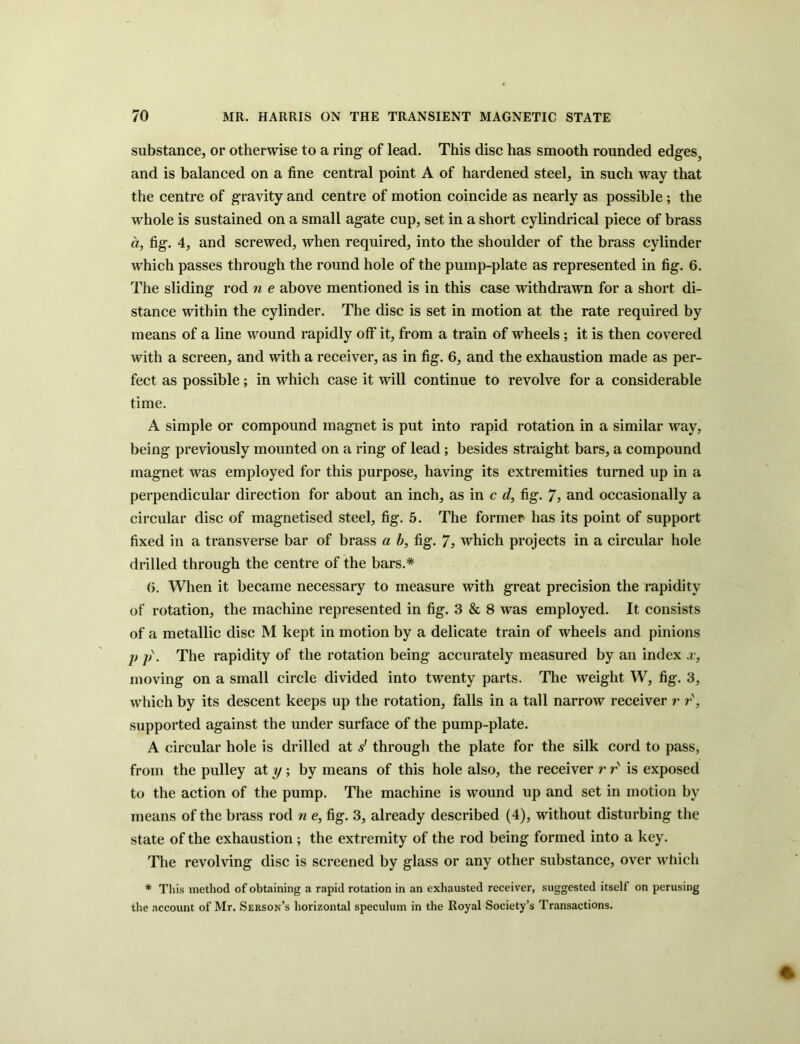 substance, or otherwise to a ring of lead. This disc has smooth rounded edges, and is balanced on a fine central point A of hardened steel, in such way that the centre of gravity and centre of motion coincide as nearly as possible; the whole is sustained on a small agate cup, set in a short cylindrical piece of brass a, fig. 4, and screwed, when required, into the shoulder of the brass cylinder which passes through the round hole of the pump-plate as represented in fig. 6. The sliding rod n e above mentioned is in this case withdrawn for a short di- stance within the cylinder. The disc is set in motion at the rate required by means of a line wound rapidly off it, from a train of wheels; it is then covered with a screen, and with a receiver, as in fig. 6, and the exhaustion made as per- fect as possible; in which case it will continue to revolve for a considerable time. A simple or compound magnet is put into rapid rotation in a similar way, being previously mounted on a ring of lead; besides straight bars, a compound magnet was employed for this purpose, having its extremities turned up in a perpendicular direction for about an inch, as in c d, fig. 7> and occasionally a circular disc of magnetised steel, fig. 5. The former has its point of support fixed in a transverse bar of brass a b, fig. 7, which projects in a circular hole drilled through the centre of the bars.* 6. When it became necessary to measure with great precision the rapidity of rotation, the machine represented in fig. 3 & 8 was employed. It consists of a metallic disc M kept in motion by a delicate train of wheels and pinions j) j). The rapidity of the rotation being accurately measured by an index x, moving on a small circle divided into twenty parts. The weight W, fig. 3, which by its descent keeps up the rotation, falls in a tall narrow receiver r r, supported against the under surface of the pump-plate. A circular hole is drilled at s' through the plate for the silk cord to pass, from the pulley at y \ by means of this hole also, the receiver r r' is exposed to the action of the pump. The machine is wound up and set in motion by means of the brass rod n e, fig. 3, already described (4), without disturbing the state of the exhaustion; the extremity of the rod being formed into a key. The revolving disc is screened by glass or any other substance, over which * This method of obtaining a rapid rotation in an exhausted receiver, suggested itself on perusing the account of Mr. Serson’s horizontal speculum in the Royal Society’s Transactions.