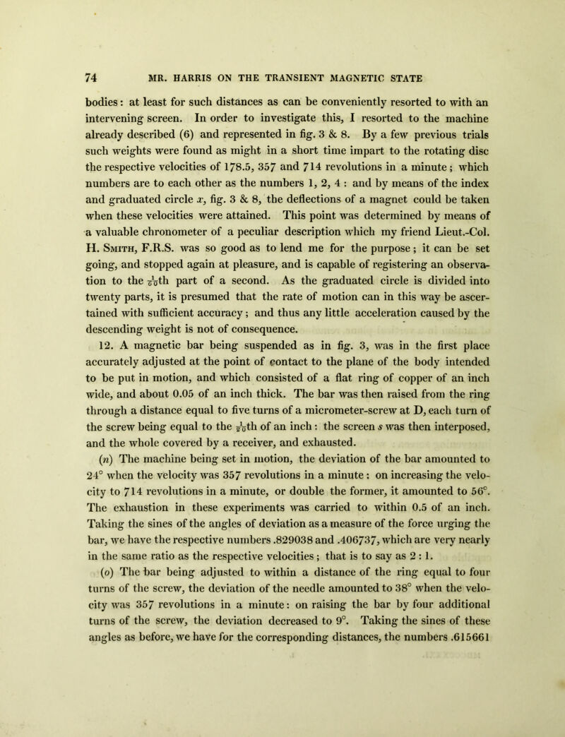 bodies: at least for such distances as can be conveniently resorted to with an intervening screen. In order to investigate this, I resorted to the machine already described (6) and represented in fig. 3 & 8. By a few previous trials such weights were found as might in a short time impart to the rotating disc the respective velocities of 178.5, 357 and 714 revolutions in a minute; which numbers are to each other as the numbers 1, 2, 4 : and by means of the index and graduated circle x, fig. 3 & 8, the deflections of a magnet could be taken when these velocities were attained. This point was determined by means of a valuable chronometer of a peculiar description which my friend Lieut.-Col. H. Smith, F.R.S. was so good as to lend me for the purpose; it can be set going, and stopped again at pleasure, and is capable of registering an observa- tion to the ^oth part of a second. As the graduated circle is divided into twenty parts, it is presumed that the rate of motion can in this way be ascer- tained with sufficient accuracy; and thus any little acceleration caused by the descending weight is not of consequence. 12. A magnetic bar being suspended as in fig. 3, was in the first place accurately adjusted at the point of contact to the plane of the body intended to be put in motion, and which consisted of a flat ring of copper of an inch wide, and about 0.05 of an inch thick. The bar was then raised from the ring through a distance equal to five turns of a micrometer-screw at D, each turn of the screw being equal to the guth of an inch : the screen s was then interposed, and the whole covered by a receiver, and exhausted. (n) The machine being set in motion, the deviation of the bar amounted to 24° when the velocity was 357 revolutions in a minute : on increasing the velo- city to 714 revolutions in a minute, or double the former, it amounted to 56°. The exhaustion in these experiments was carried to within 0.5 of an inch. Taking the sines of the angles of deviation as a measure of the force urging the bar, we have the respective numbers .829038 and .406737, which are very nearly in the same ratio as the respective velocities; that is to say as 2 : 1. (o) The bar being adjusted to within a distance of the ring equal to four turns of the screw, the deviation of the needle amounted to 38° when the velo- city was 357 revolutions in a minute: on raising the bar by four additional turns of the screw, the deviation decreased to 9°. Taking the sines of these angles as before, we have for the corresponding distances, the numbers .615661