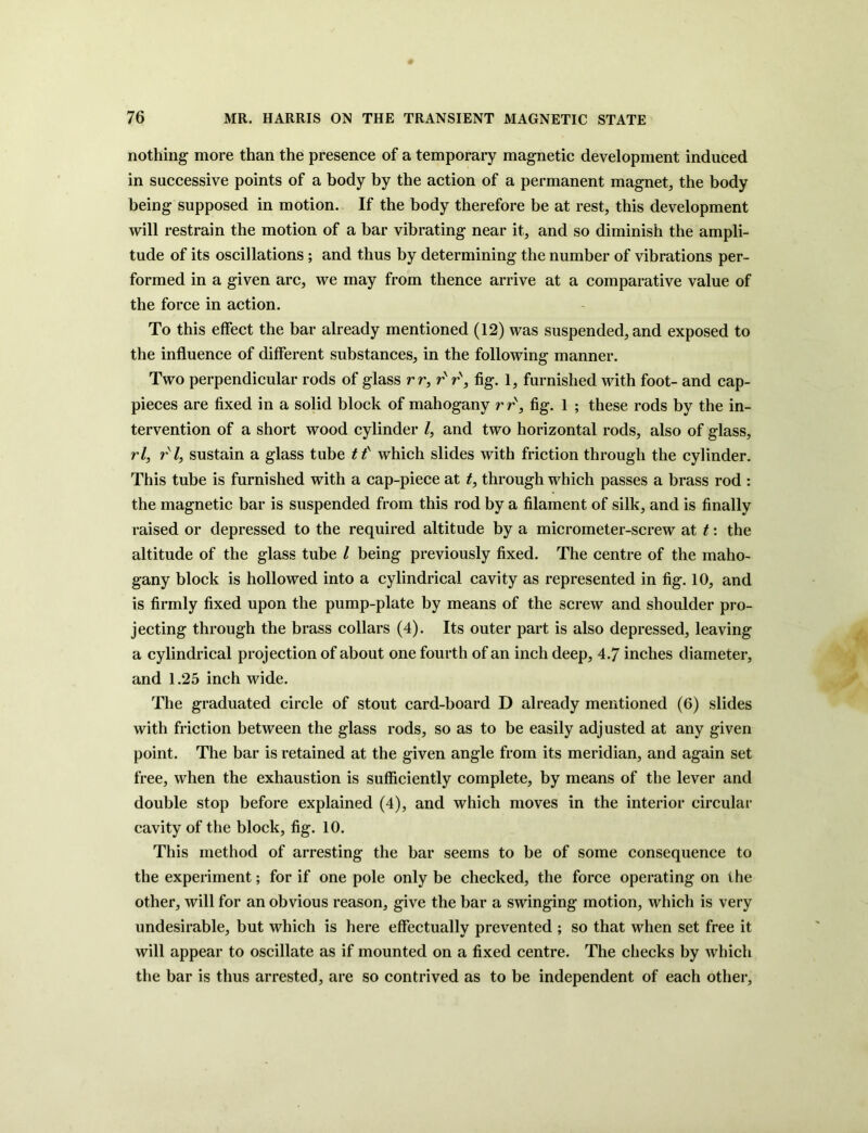 nothing more than the presence of a temporary magnetic development induced in successive points of a body by the action of a permanent magnet, the body being supposed in motion. If the body therefore be at rest, this development will restrain the motion of a bar vibrating near it, and so diminish the ampli- tude of its oscillations; and thus by determining the number of vibrations per- formed in a given arc, we may from thence arrive at a comparative value of the force in action. To this effect the bar already mentioned (12) was suspended, and exposed to the influence of different substances, in the following manner. Two perpendicular rods of glass rr, r' r\ fig. 1, furnished with foot- and cap- pieces are fixed in a solid block of mahogany r r', fig. 1 ; these rods by the in- tervention of a short wood cylinder /, and two horizontal rods, also of glass, rl, rsl, sustain a glass tube tf which slides with friction through the cylinder. This tube is furnished with a cap-piece at t, through which passes a brass rod : the magnetic bar is suspended from this rod by a filament of silk, and is finally raised or depressed to the required altitude by a micrometer-screw at t: the altitude of the glass tube / being previously fixed. The centre of the maho- gany block is hollowed into a cylindrical cavity as represented in fig. 10, and is firmly fixed upon the pump-plate by means of the screw and shoulder pro- jecting through the brass collars (4). Its outer part is also depressed, leaving a cylindrical projection of about one fourth of an inch deep, 4.7 inches diameter, and 1.25 inch wide. The graduated circle of stout card-board D already mentioned (6) slides with friction between the glass rods, so as to be easily adjusted at any given point. The bar is retained at the given angle from its meridian, and again set free, when the exhaustion is sufficiently complete, by means of the lever and double stop before explained (4), and which moves in the interior circular cavity of the block, fig. 10. This method of arresting the bar seems to be of some consequence to the experiment; for if one pole only be checked, the force operating on the other, will for an obvious reason, give the bar a swinging motion, which is very undesirable, but which is here effectually prevented ; so that when set free it will appear to oscillate as if mounted on a fixed centre. The checks by which the bar is thus arrested, are so contrived as to be independent of each other.