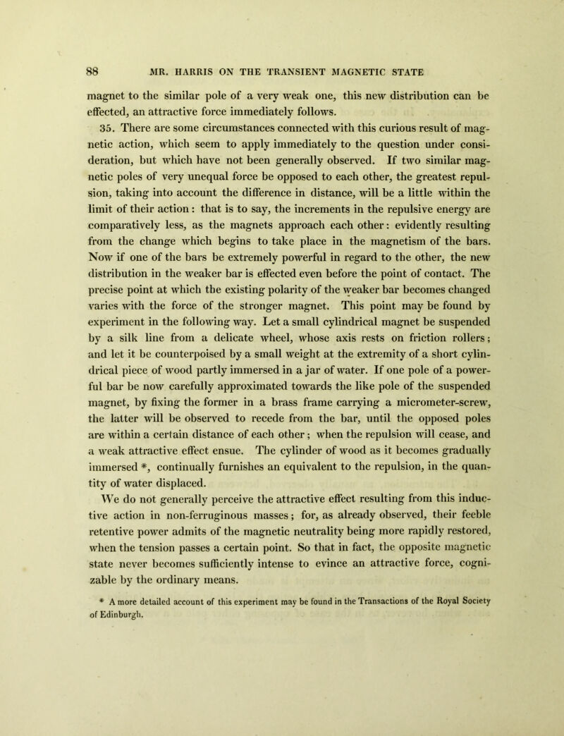 magnet to the similar pole of a very weak one, this new distribution can be effected, an attractive force immediately follows. 35. There are some circumstances connected with this curious result of mag- netic action, which seem to apply immediately to the question under consi- deration, but which have not been generally observed. If two similar mag- netic poles of very unequal force be opposed to each other, the greatest repul- sion, taking into account the difference in distance, will be a little within the limit of their action: that is to say, the increments in the repulsive energy are comparatively less, as the magnets approach each other: evidently resulting from the change which begins to take place in the magnetism of the bars. Now if one of the bars be extremely powerful in regard to the other, the new distribution in the weaker bar is effected even before the point of contact. The precise point at which the existing polarity of the weaker bar becomes changed varies with the force of the stronger magnet. This point may be found by experiment in the following way. Let a small cylindrical magnet be suspended by a silk line from a delicate wheel, whose axis rests on friction rollers; and let it be counterpoised by a small weight at the extremity of a short cylin- drical piece of wood partly immersed in a jar of water. If one pole of a power- ful bar be now carefully approximated towards the like pole of the suspended magnet, by fixing the former in a brass frame carrying a micrometer-screw, the latter will be observed to recede from the bar, until the opposed poles are within a certain distance of each other; when the repulsion will cease, and a weak attractive effect ensue. The cylinder of wood as it becomes gradually immersed *, continually furnishes an equivalent to the repulsion, in the quan- tity of water displaced. We do not generally perceive the attractive effect resulting from this induc- tive action in non-ferruginous masses; for, as already observed, their feeble retentive power admits of the magnetic neutrality being more rapidly restored, when the tension passes a certain point. So that in fact, the opposite magnetic state never becomes sufficiently intense to evince an attractive force, cogni- zable by the ordinary means. * A more detailed account of this experiment may be found in the Transactions of the Royal Society of Edinburgh.