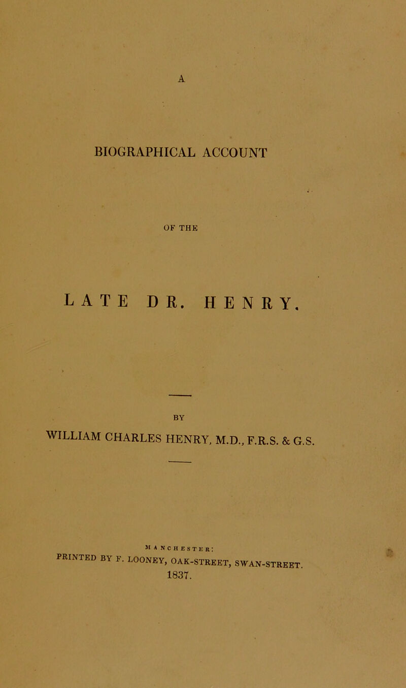 A BIOGRAPHICAL ACCOUNT OF THE LATE DR. HENRY. BY WILLIAM CHARLES HENRY. M.D., F.R.S. & G.S. PRINTED BY F. BOONEy7o«-STREET, SWAN-STREET. 1837.