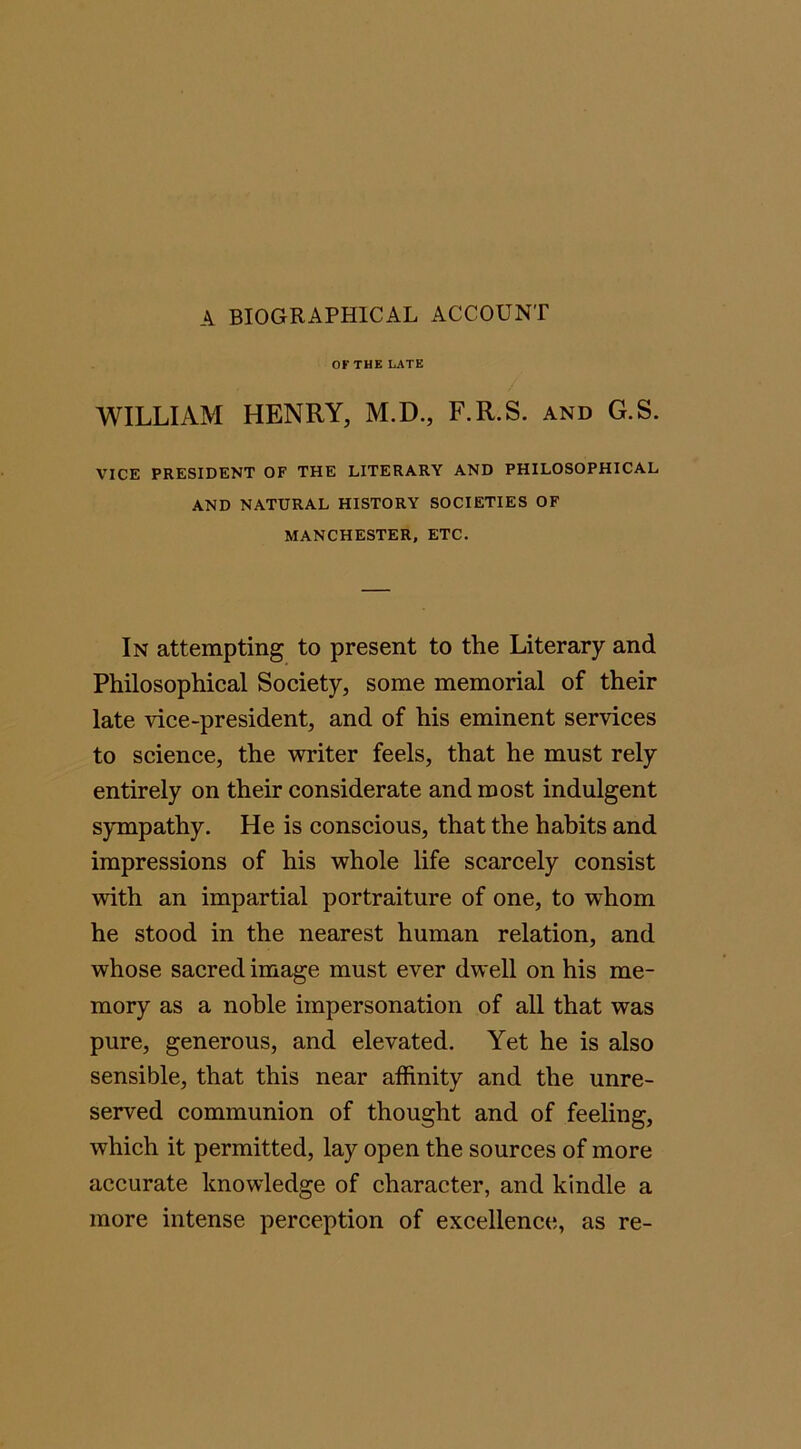 A BIOGRAPHICAL ACCOUNT OF THE LATE WILLIAM HENRY, M.D., F.R.S. and G.S. VICE PRESIDENT OF THE LITERARY AND PHILOSOPHICAL AND NATURAL HISTORY SOCIETIES OF MANCHESTER, ETC. In attempting to present to the Literary and Philosophical Society, some memorial of their late vice-president, and of his eminent services to science, the writer feels, that he must rely entirely on their considerate and most indulgent sympathy. He is conscious, that the habits and impressions of his whole life scarcely consist with an impartial portraiture of one, to wdiom he stood in the nearest human relation, and whose sacred image must ever dwell on his me- mory as a noble impersonation of all that was pure, generous, and elevated. Yet he is also sensible, that this near affinity and the unre- served communion of thought and of feeling, which it permitted, lay open the sources of more accurate knowledge of character, and kindle a more intense perception of excellence, as re-