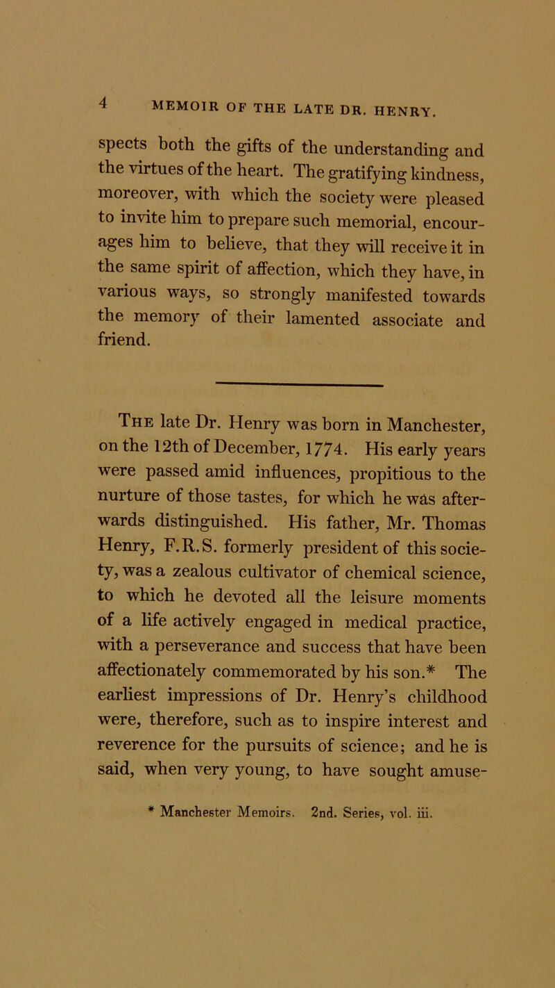 spects both the gifts of the understanding and the virtues of the heart. The gratifying kindness, moreover, with which the society were pleased to invite him to prepare such memorial, encour- ages him to believe, that they will receive it in the same spirit of affection, which they have, in various ways, so strongly manifested towards the memory of their lamented associate and friend. The late Dr. Henry was born in Manchester, on the 12th of December, 1774. His early years were passed amid influences, propitious to the nurture of those tastes, for which he was after- wards distinguished. His father, Mr. Thomas Henry, F.R.S. formerly president of this socie- ty, was a zealous cultivator of chemical science, to which he devoted all the leisure moments of a life actively engaged in medical practice, with a perseverance and success that have been affectionately commemorated by his son.* The earliest impressions of Dr. Henry’s childhood were, therefore, such as to inspire interest and reverence for the pursuits of science; and he is said, when very young, to have sought amuse- * Manchester Memoirs. 2nd. Series, vol. iii.