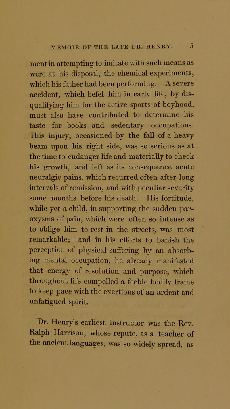 mentin attempting to imitate with such means as were at his disposal, the chemical experiments, which his father had been performing. A severe accident, which befel him in early life, by dis- qualifying him for the active sports of boyhood, must also have contributed to determine his taste for books and sedentary occupations. This injury, occasioned by the fall of a heavy beam upon his right side, was so serious as at the time to endanger life and materially to check his growth, and left as its consequence acute neuralgic pains, which recurred often after long intervals of remission, and with peculiar severity some months before his death. His fortitude, while yet a child, in supporting the sudden par- oxysms of pain, which were often so intense as to oblige him to rest in the streets, was most remarkable;—and in his efforts to banish the perception of physical suffering by an absorb- ing mental occupation, he already manifested that energy of resolution and purpose, which throughout life compelled a feeble bodily frame to keep pace with the exertions of an ardent and unfatigued spirit. Dr. Henry’s earliest instructor was the Rev. Ralph Harrison, whose repute, as a teacher of the ancient languages, was so widely spread, as