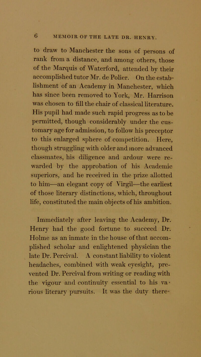 to draw to Manchester the sons of persons of rank from a distance, and among others, those of the Marquis of Waterford, attended by their accomplished tutor Mr. de Polier. On the estab- lishment of an Academy in Manchester, which has since been removed to York, Mr. Harrison was chosen to fill the chair of classical literature. His pupil had made such rapid progress as to be permitted, though considerably under the cus- tomary age for admission, to follow his preceptor to this enlarged sphere of competition. Here, though struggling with older and more advanced classmates, his diligence and ardour were re- warded by the approbation of his Academic superiors, and he received in the prize allotted to him—an elegant copy of Virgil—the earliest of those literary distinctions, which, throughout life, constituted the main objects of his ambition. Immediately after leaving the Academy, Dr. Henry had the good fortune to succeed Dr. Holme as an inmate in the house of that accom- plished scholar and enlightened physician the late Dr. Percival. A constant liability to violent headaches, combined with weak eyesight, pre- vented Dr. Percival from writing or reading with the vigour and continuity essential to his va* rious literary pursuits. It was the duty there-