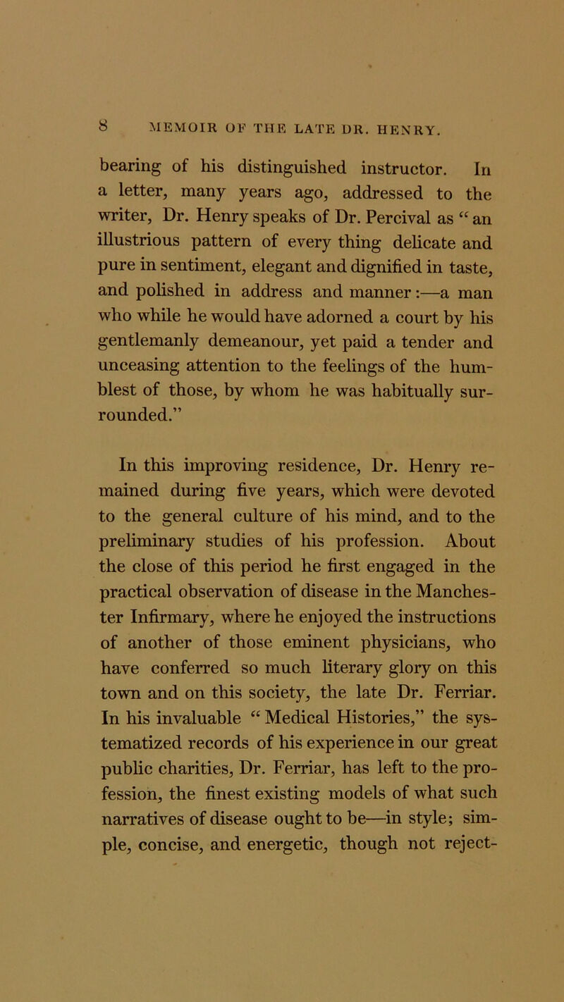 bearing of his distinguished instructor. In a letter, many years ago, addressed to the writer, Dr. Henry speaks of Dr. Percival as “ an illustrious pattern of every thing delicate and pure in sentiment, elegant and dignified in taste, and polished in address and manner:—a man who while he would have adorned a court by his gentlemanly demeanour, yet paid a tender and unceasing attention to the feelings of the hum- blest of those, by whom he was habitually sur- rounded.” In this improving residence, Dr. Henry re- mained during five years, which were devoted to the general culture of his mind, and to the preliminary studies of his profession. About the close of this period he first engaged in the practical observation of disease in the Manches- ter Infirmary, where he enjoyed the instructions of another of those eminent physicians, who have conferred so much literary glory on this town and on this society, the late Dr. Ferriar. In his invaluable “ Medical Histories,” the sys- tematized records of his experience in our great public charities, Dr. Ferriar, has left to the pro- fession, the finest existing models of what such narratives of disease ought to be—in style; sim- ple, concise, and energetic, though not reject-
