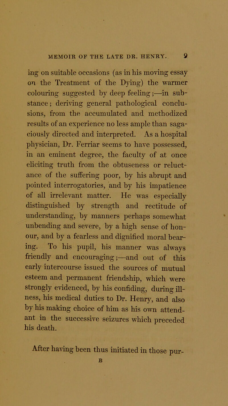 ing on suitable occasions (as in his moving essay on the Treatment of the Dying) the warmer colouring suggested by deep feeling;—in sub- stance; deriving general pathological conclu- sions, from the accumulated and methodized results of an experience no less ample than saga- ciously directed and interpreted. As a hospital physician, Dr. Ferriar seems to have possessed, in an eminent degree, the faculty of at once eliciting truth from the obtuseness or reluct- ance of the suffering poor, by his abrupt and pointed interrogatories, and by his impatience of all irrelevant matter. He was especially distinguished by strength and rectitude of understanding, by manners perhaps somewhat unbending and severe, by a high sense of hon- our, and by a fearless and dignified moral bear- ing. To his pupil, his manner was always friendly and encouraging;—and out of this early intercourse issued the sources of mutual esteem and permanent friendship, which were strongly evidenced, by his confiding, during ill- ness, his medical duties to Dr. Henry, and also by his making choice of him as his own attend- ant in the successive seizures which preceded his death. After having been thus initiated in those pur- B