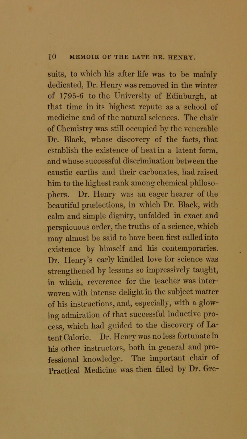 suits, to which his after life was to be mainly dedicated, Dr. Henry was removed in the winter of 1795-6 to the University of Edinburgh, at that time in its highest repute as a school of medicine and of the natural sciences. The chair of Chemistry was still occupied by the venerable Dr. Black, whose discovery of the facts, that establish the existence of heat in a latent form, and whose successful discrimination between the caustic earths and their carbonates, had raised him to the highest rank among chemical philoso- phers. Dr. Henry was an eager hearer of the beautiful preelections, in which Dr. Black, with calm and simple dignity, unfolded in exact and perspicuous order, the truths of a science, which may almost be said to have been first called into existence by himself and his contemporaries. Dr. Henry’s early kindled love for science was strengthened by lessons so impressively taught, in which, reverence for the teacher was inter- woven with intense delight in the subject matter of his instructions, and, especially, with a glow- ing admiration of that successful inductive pro- cess, which had guided to the discovery of La- tent Caloric. Dr. Henry was no less fortunate in his other instructors, both in general and pro- fessional knowledge. The important chair of Practical Medicine was then filled by Dr. Gre-