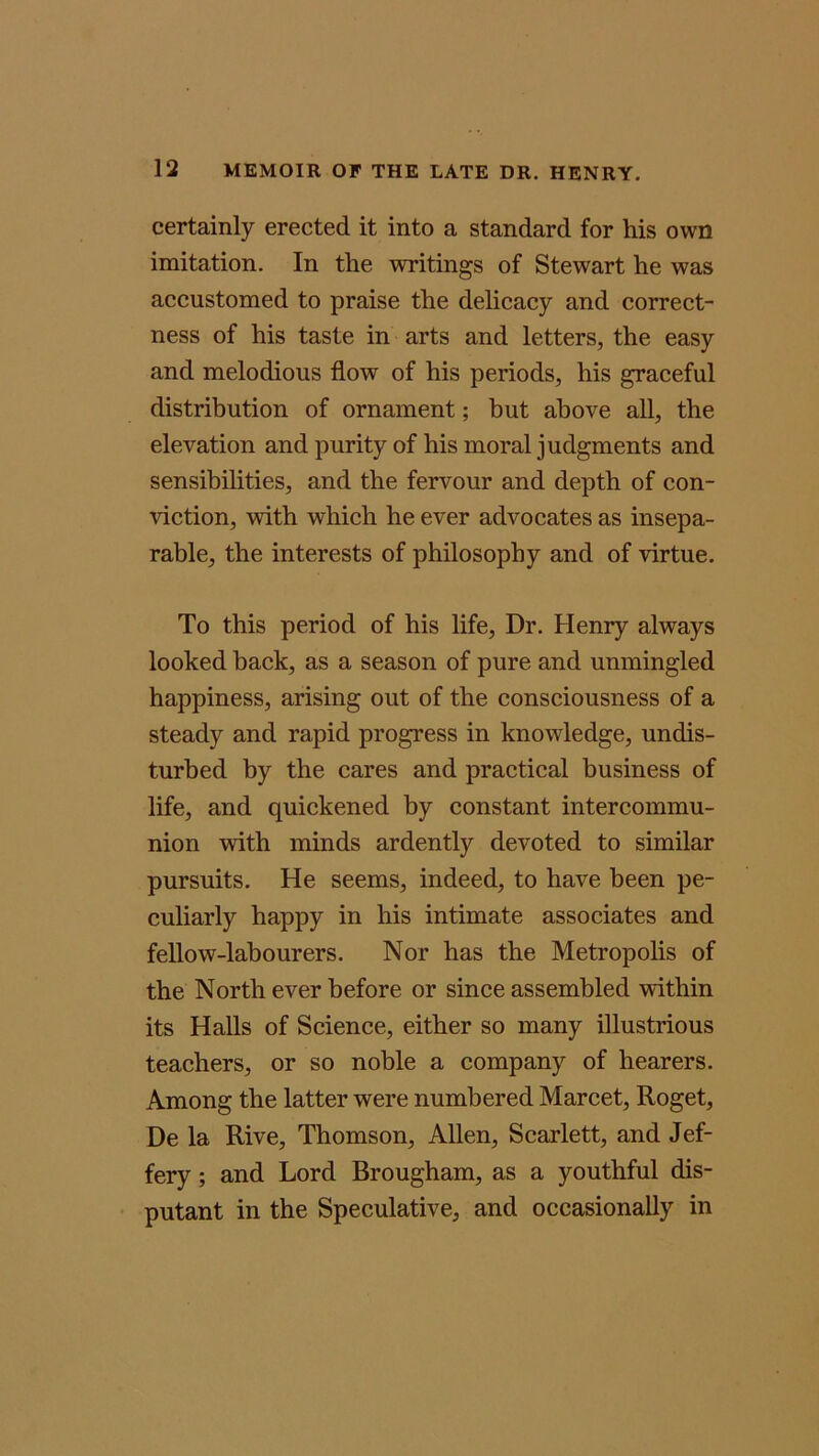 certainly erected it into a standard for his own imitation. In the writings of Stewart he was accustomed to praise the delicacy and correct- ness of his taste in arts and letters, the easy and melodious flow of his periods, his graceful distribution of ornament; but above all, the elevation and purity of his moral judgments and sensibilities, and the fervour and depth of con- viction, with which he ever advocates as insepa- rable, the interests of philosophy and of virtue. To this period of his life, Dr. Henry always looked back, as a season of pure and unmingled happiness, arising out of the consciousness of a steady and rapid progress in knowledge, undis- turbed by the cares and practical business of life, and quickened by constant intercommu- nion with minds ardently devoted to similar pursuits. He seems, indeed, to have been pe- culiarly happy in his intimate associates and fellow-labourers. Nor has the Metropolis of the North ever before or since assembled within its Halls of Science, either so many illustrious teachers, or so noble a company of hearers. Among the latter were numbered Marcet, Roget, De la Rive, Thomson, Allen, Scarlett, and Jef- fery ; and Lord Brougham, as a youthful dis- putant in the Speculative, and occasionally in