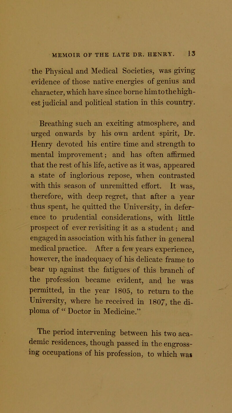 the Physical and Medical Societies, was giving evidence of those native energies of genius and character, which have since borne him to the high- est judicial and political station in this country. Breathing such an exciting atmosphere, and urged onwards by his own ardent spirit. Dr. Henry devoted his entire time and strength to mental improvement; and has often affirmed that the rest of his life, active as it was, appeared a state of inglorious repose, when contrasted with this season of unremitted effort. It was, therefore, with deep regret, that after a year thus spent, he quitted the University, in defer- ence to prudential considerations, with little prospect of ever revisiting it as a student; and engaged in association with his father in general medical practice. After a few years experience, however, the inadequacy of his delicate frame to bear up against the fatigues of this branch of the profession became evident, and he was permitted, in the year 1805, to return to the University, where he received in 180/, the di- ploma of “ Doctor in Medicine.” The period intervening between his two aca- demic residences, though passed in the engross- ing occupations of his profession, to which was