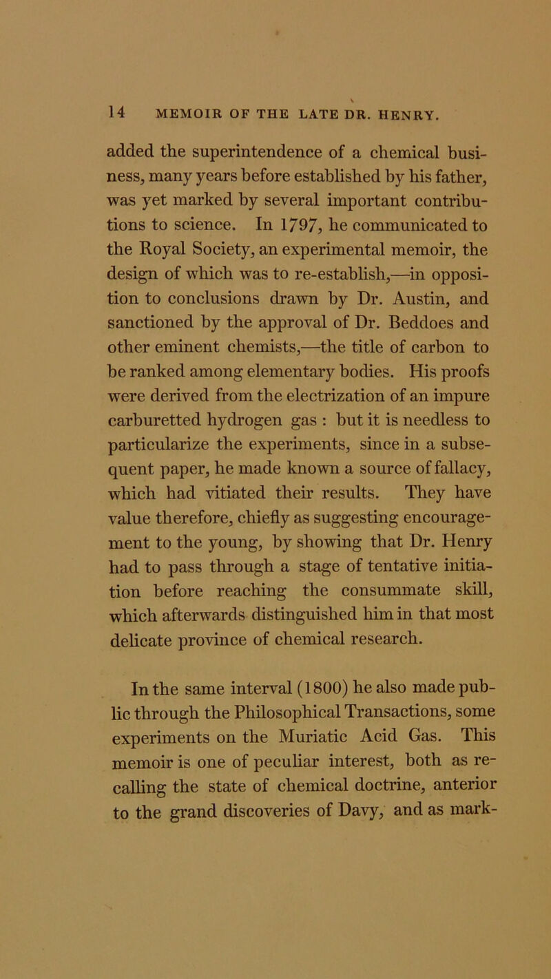 added the superintendence of a chemical busi- ness, many years before established by his father, was yet marked by several important contribu- tions to science. In 1797, be communicated to the Royal Society, an experimental memoir, the design of which was to re-establish,—in opposi- tion to conclusions drawn by Dr. Austin, and sanctioned by the approval of Dr. Beddoes and other eminent chemists,—the title of carbon to be ranked among elementary bodies. His proofs were derived from the electrization of an impure carburetted hydrogen gas : hut it is needless to particularize the experiments, since in a subse- quent paper, he made known a source of fallacy, which had vitiated their results. They have value therefore, chiefly as suggesting encourage- ment to the young, by showing that Dr. Henry had to pass through a stage of tentative initia- tion before reaching the consummate skill, which afterwards distinguished him in that most delicate province of chemical research. In the same interval (1800) he also made pub- lic through the Philosophical Transactions, some experiments on the Muriatic Acid Gas. This memoir is one of peculiar interest, both as re- calling the state of chemical doctrine, anterior to the grand discoveries of Davy, and as mark-