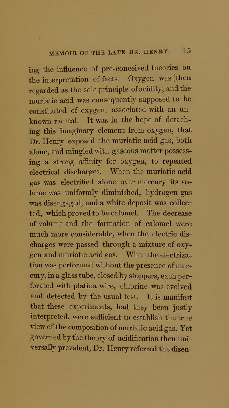 ing the influence of pre-conceived theories on the interpretation of facts. Oxygen was (then regarded as the sole principle of acidity, and the muriatic acid was consequently supposed to be constituted of oxygen, associated with an un- known radical. It was in the hope of detach- ing this imaginary element from oxygen, that Dr. Henry exposed the muriatic acid gas, both alone, and mingled with gaseous matter possess- ing a strong affinity for oxygen, to repeated electrical discharges. When the muriatic acid gas was electrified alone over mercury its vo- lume was uniformly diminished, hydrogen gas was disengaged, and a white deposit was collec- ted, which proved to he calomel. The decrease of volume and the formation of calomel were much more considerable, when the electric dis- charges were passed through a mixture of oxy- gen and muriatic acid gas. When the electriza- tion was performed without the presence of mer- cury, in a glass tube, closed by stoppers, each per- forated with platina wire, chlorine was evolved and detected by the usual test. It is manifest that these experiments, had they been justly interpreted, were sufficient to establish the true view of the composition of muriatic acid gas. Yet governed by the theory of acidification then uni- versally prevalent, Dr. Henry referred the disen