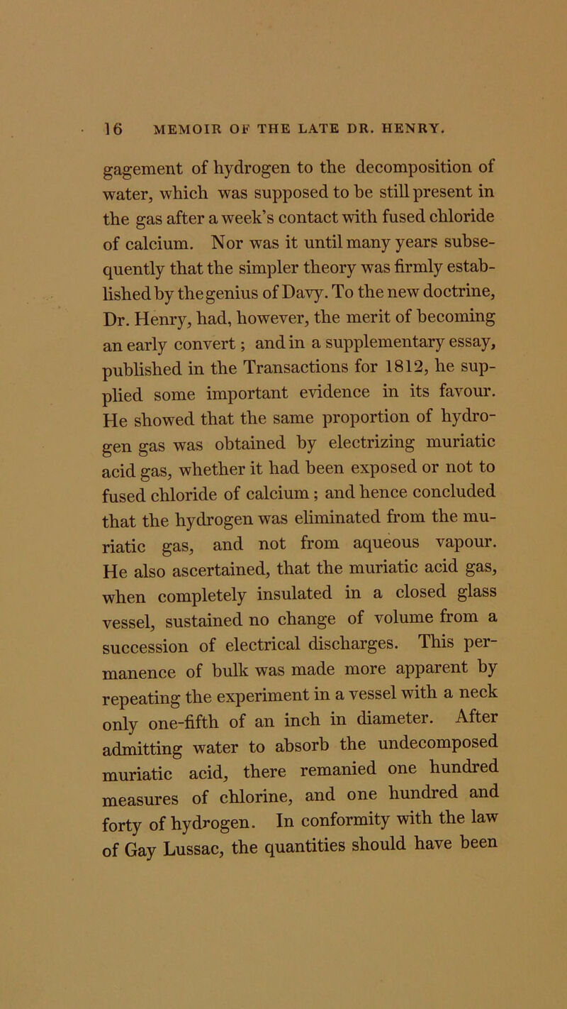 gagement of hydrogen to the decomposition of water, which was supposed to he still present in the gas after a week’s contact with fused chloride of calcium. Nor was it until many years subse- quently that the simpler theory was firmly estab- lished by the genius of Davy. To the new doctrine, Dr. Henry, had, however, the merit of becoming an early convert; and in a supplementary essay, published in the Transactions for 1812, he sup- plied some important evidence in its favour. He showed that the same proportion of hydro- gen gas was obtained by electrizing muriatic acid gas, whether it had been exposed or not to fused chloride of calcium; and hence concluded that the hydrogen was eliminated from the mu- riatic gas, and not from aqueous vapour. He also ascertained, that the muriatic acid gas, when completely insulated in a closed glass vessel, sustained no change of volume from a succession of electrical discharges. This per- manence of bulk was made more apparent by repeating the experiment in a vessel with a neck only one-fifth of an inch in diameter. After admitting water to absorb the undecomposed muriatic acid, there remanied one hundied measures of chlorine, and one hundred and forty of hydrogen. In conformity with the law of Gay Lussac, the quantities should have been