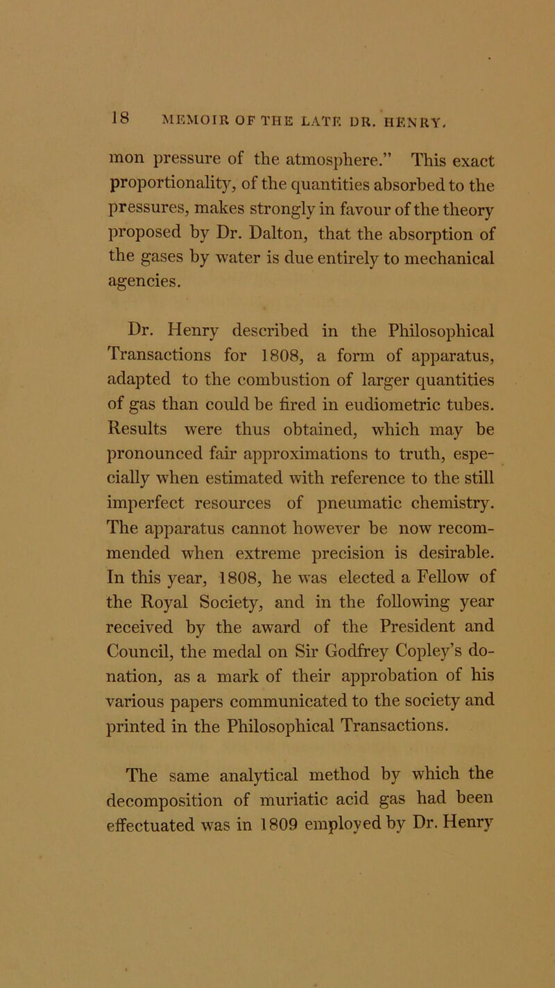 mon pressure of the atmosphere.” This exact proportionality, of the quantities absorbed to the pressures, makes strongly in favour of the theory proposed by Dr. Dalton, that the absorption of the gases by water is due entirely to mechanical agencies. Dr. Henry described in the Philosophical Transactions for 1808, a form of apparatus, adapted to the combustion of larger quantities of gas than could be fired in eudiometric tubes. Results were thus obtained, which may he pronounced fair approximations to truth, espe- cially when estimated with reference to the still imperfect resources of pneumatic chemistry. The apparatus cannot however he now recom- mended when extreme precision is desirable. In this year, 1808, he was elected a Fellow of the Royal Society, and in the following year received by the award of the President and Council, the medal on Sir Godfrey Copley’s do- nation, as a mark of their approbation of his various papers communicated to the society and printed in the Philosophical Transactions. The same analytical method by which the decomposition of muriatic acid gas had been effectuated was in 1809 employed by Dr. Henry