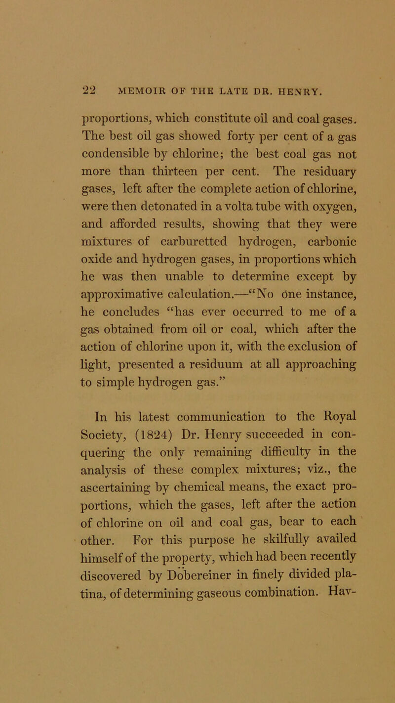 proportions, which constitute oil and coal gases. The best oil gas showed forty per cent of a gas condensible by chlorine; the best coal gas not more than thirteen per cent. The residuary gases, left after the complete action of chlorine, were then detonated in a volta tube with oxygen, and afforded results, showing that they were mixtures of carburetted hydrogen, carbonic oxide and hydrogen gases, in proportions which he was then unable to determine except by approximative calculation.—“No One instance, he concludes “has ever occurred to me of a gas obtained from oil or coal, which after the action of chlorine upon it, with the exclusion of light, presented a residuum at all approaching to simple hydrogen gas.” In his latest communication to the Royal Society, (1824) Dr. Henry succeeded in con- quering the only remaining difficulty in the analysis of these complex mixtures; viz., the ascertaining by chemical means, the exact pro- portions, which the gases, left after the action of chlorine on oil and coal gas, bear to each other. For this purpose he skilfully availed himself of the property, which had been recently discovered by Dobereiner in finely divided pla- tina, of determining gaseous combination. Hav-