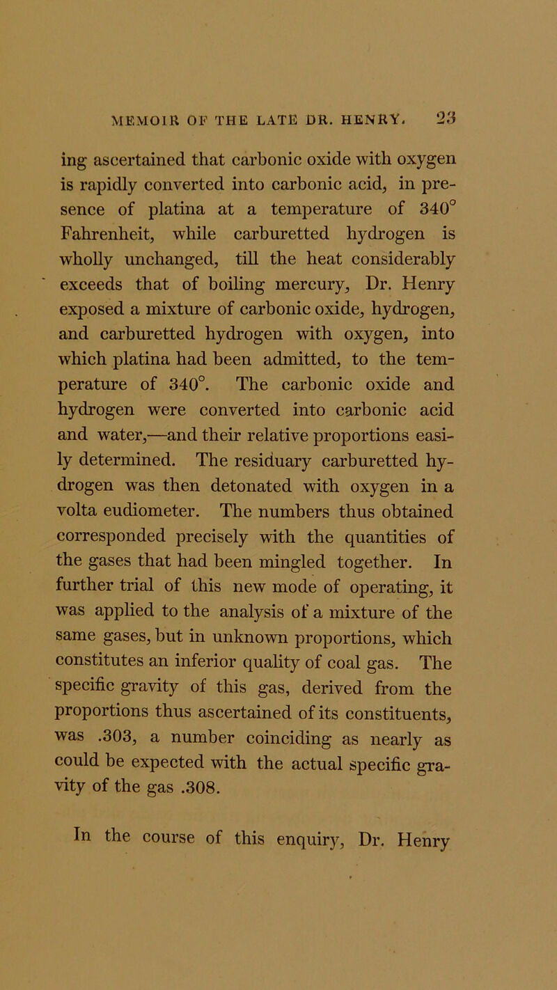 ing ascertained that carbonic oxide with oxygen is rapidly converted into carbonic acid, in pre- sence of platina at a temperature of 340° Fahrenheit, while carburetted hydrogen is wholly unchanged, till the heat considerably exceeds that of boiling mercury, Dr. Henry exposed a mixture of carbonic oxide, hydrogen, and carburetted hydrogen with oxygen, into which platina had been admitted, to the tem- perature of 340°. The carbonic oxide and hydrogen were converted into carbonic acid and water,—and then’ relative proportions easi- ly determined. The residuary carburetted hy- drogen was then detonated with oxygen in a volta eudiometer. The numbers thus obtained corresponded precisely with the quantities of the gases that had been mingled together. In further trial of this new mode of operating, it was applied to the analysis of a mixture of the same gases, but in unknown proportions, which constitutes an inferior quality of coal gas. The specific gravity of this gas, derived from the proportions thus ascertained of its constituents, was .303, a number coinciding as nearly as could be expected with the actual specific gra- vity of the gas .308. In the course of this enquiry, Dr. Henry