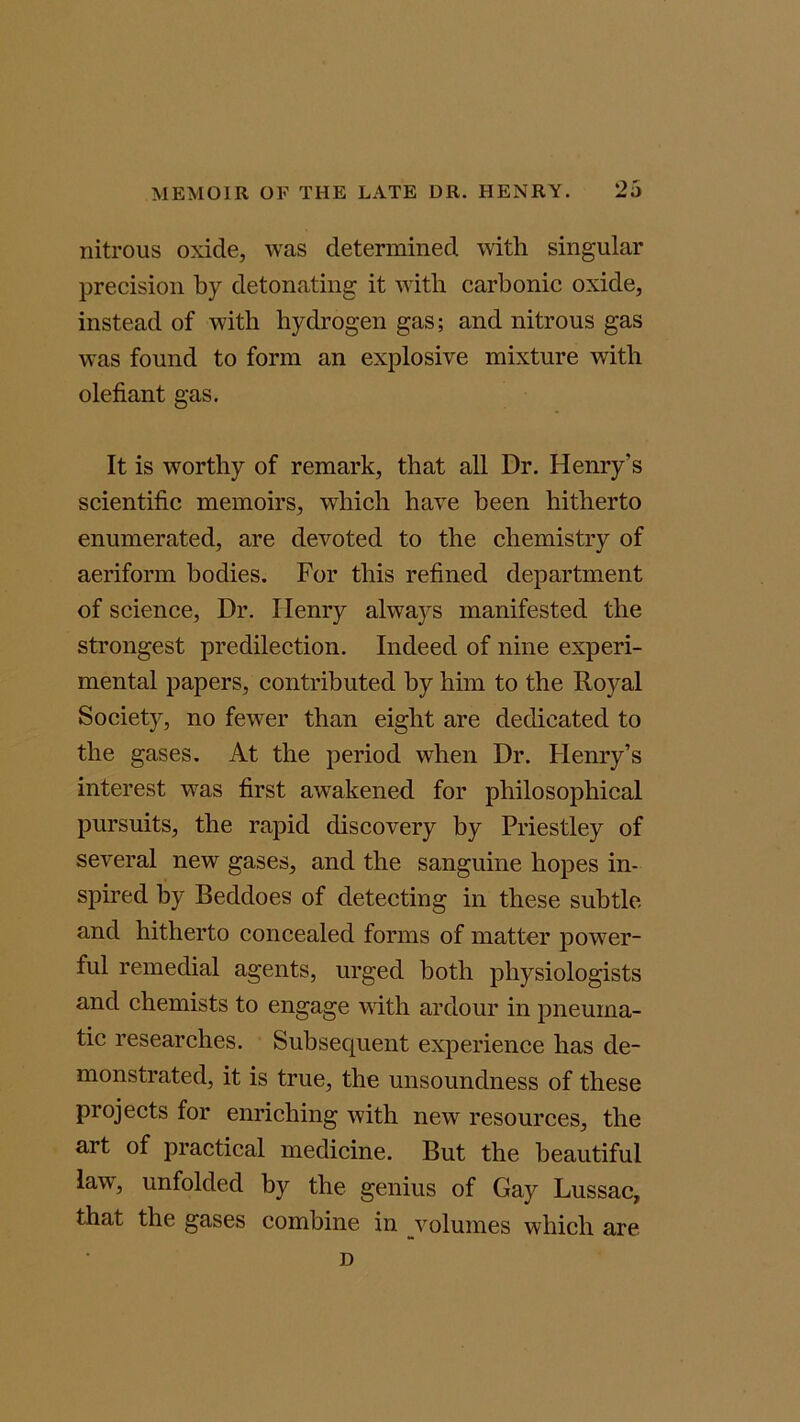 nitrous oxide, was determined with singular precision by detonating it with carbonic oxide, instead of with hydrogen gas; and nitrous gas was found to form an explosive mixture with olefiant gas. It is worthy of remark, that all Dr. Henry’s scientific memoirs, which have been hitherto enumerated, are devoted to the chemistry of aeriform bodies. For this refined department of science, Dr. Ilenry always manifested the strongest predilection. Indeed of nine experi- mental papers, contributed by him to the Royal Society, no fewer than eight are dedicated to the gases. At the period when Dr. Henry’s interest was first awakened for philosophical pursuits, the rapid discovery by Priestley of several new gases, and the sanguine hopes in- spired by Beddoes of detecting in these subtle and hitherto concealed forms of matter power- ful remedial agents, urged both physiologists and chemists to engage with ardour in pneuma- tic researches. Subsequent experience has de- monstrated, it is true, the unsoundness of these projects for enriching with new resources, the art of practical medicine. But the beautiful law, unfolded by the genius of Gay Lussac, that the gases combine in volumes which are