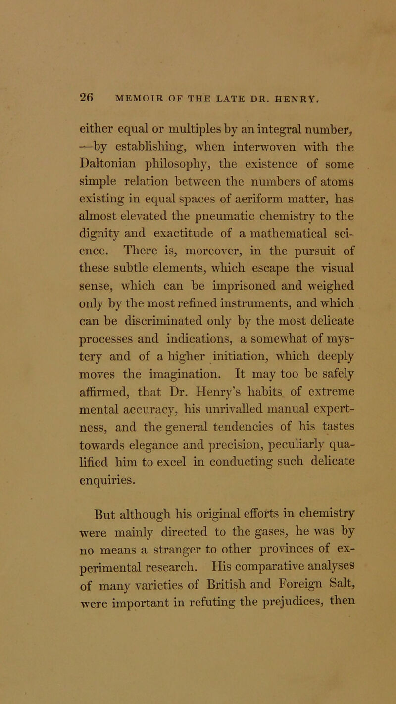 either equal or multiples by an integral number, —by establishing, when interwoven with the Daltonian philosophy, the existence of some simple relation between the numbers of atoms existing in equal spaces of aeriform matter, has almost elevated the pneumatic chemistry to the dignity and exactitude of a mathematical sci- ence. There is, moreover, in the pursuit of these subtle elements, which escape the visual sense, which can he imprisoned and weighed only by the most refined instruments, and which can he discriminated only by the most delicate processes and indications, a somewhat of mys- tery and of a higher initiation, which deeply moves the imagination. It may too be safely affirmed, that Dr. Henry’s habits of extreme mental accuracy, his unrivalled manual expert- ness, and the general tendencies of his tastes towards elegance and precision, peculiarly qua- lified him to excel in conducting such delicate enquiries. But although his original efforts in chemistry were mainly directed to the gases, he was by no means a stranger to other provinces of ex- perimental research. His comparative analyses of many varieties of British and Foreign Salt, were important in refuting the prejudices, then