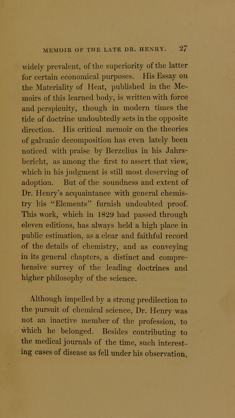 widely prevalent, of the superiority of the latter for certain economical purposes. His Essay on the Materiality of Heat, published in the Me- moirs of this learned body, is written with force and perspicuity, though in modern times the tide of doctrine undoubtedly sets in the opposite direction. His critical memoir on the theories of galvanic decomposition has even lately been noticed with praise by Berzelius in his Jahrs- bericht, as among the first to assert that view, which in his judgment is still most deserving of adoption. But of the soundness and extent of Dr. Henry’s acquaintance with general chemis- try his “Elements” furnish undoubted proof. This work, which in 1829 had passed through eleven editions, has always held a high place in public estimation, as a clear and faithful record of the details of chemistry, and as conveying in its general chapters, a distinct and compre- hensive survey of the leading doctrines and higher philosophy of the science. Although impelled by a strong predilection to the pursuit of chemical science. Dr. Henry was not an inactive member of the profession, to which he belonged. Besides contributing to the medical journals of the time, such interest- ing cases of disease as fell under his observation,