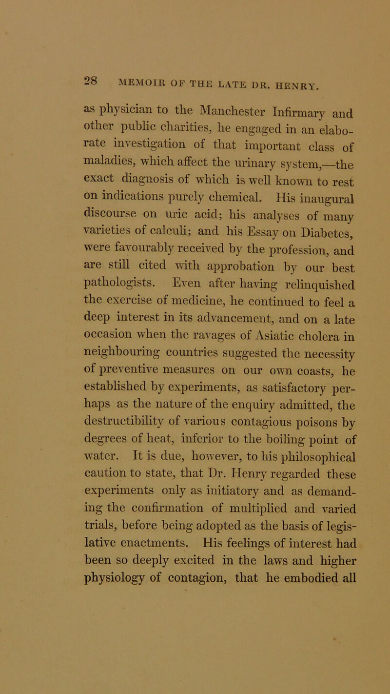 as physician to the Manchester Infirmary and other public charities, he engaged in an elabo- rate investigation of that important class of maladies, which affect the urinary system,—the exact diagnosis of which is well known to rest on indications purely chemical. His inaugural discourse on uric acid; his analyses of many varieties of calculi; and his Essay on Diabetes, were favourably received by the profession, and are still cited with approbation by our best pathologists. Even after having relinquished the exercise of medicine, he continued to feel a deep interest in its advancement, and on a late occasion when the ravages of Asiatic cholera in neighbouring countries suggested the necessity of preventive measures on our own coasts, he established by experiments, as satisfactory per- haps as the nature of the enquiry admitted, the destructibility of various contagious poisons by degrees of heat, inferior to the boiling point of water. It is due, however, to his philosophical caution to state, that Dr. Henry regarded these experiments only as initiatory and as demand- ing the confirmation of multiplied and varied trials, before being adopted as the basis of legis- lative enactments. His feelings of interest had been so deeply excited in the laws and higher physiology of contagion, that he embodied all