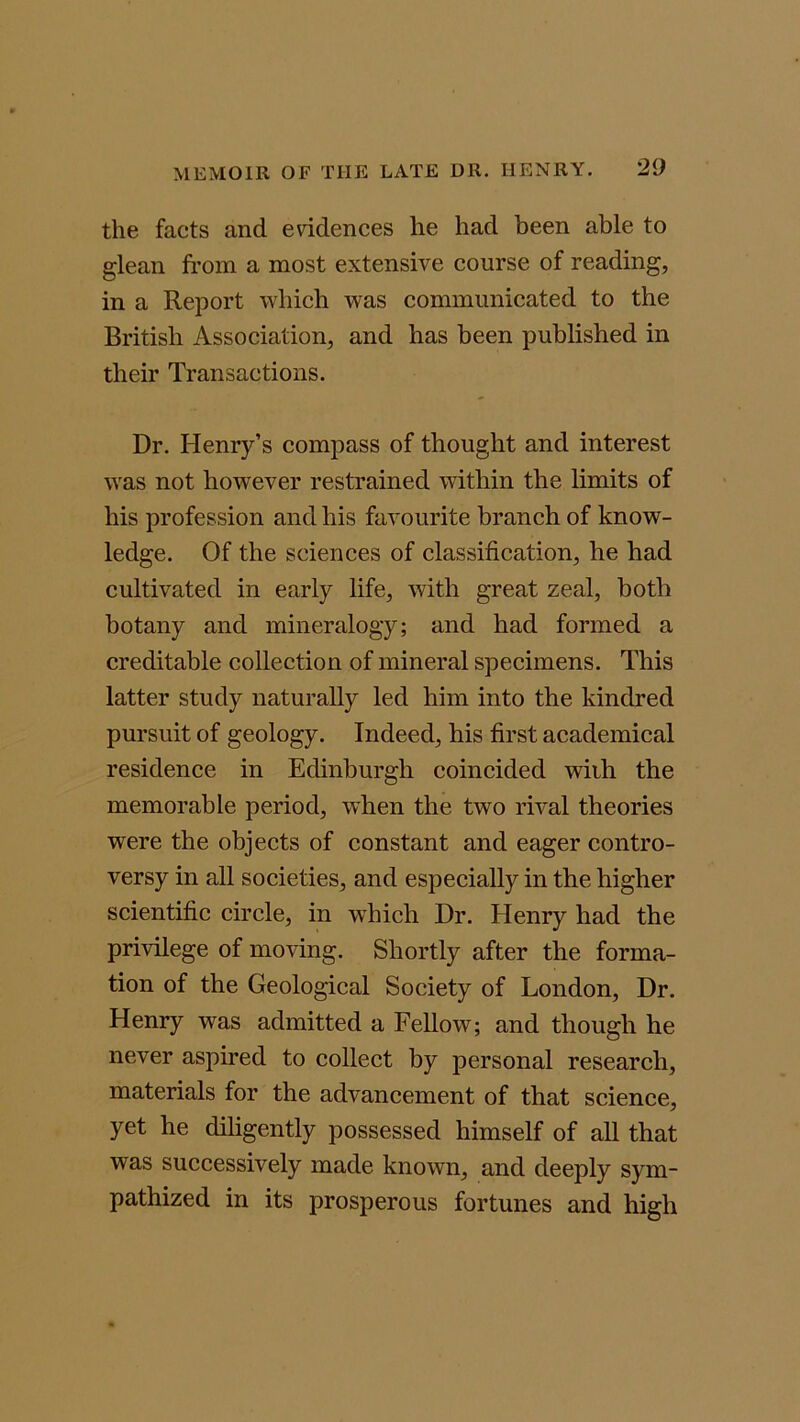 the facts and evidences he had been able to glean from a most extensive course of reading, in a Report which was communicated to the British Association, and has been published in their Transactions. Dr. Henry’s compass of thought and interest was not however restrained within the limits of his profession and his favourite branch of know- ledge. Of the sciences of classification, he had cultivated in early life, with great zeal, both botany and mineralogy; and had formed a creditable collection of mineral specimens. This latter study naturally led him into the kindred pursuit of geology. Indeed, his first academical residence in Edinburgh coincided wiih the memorable period, when the two rival theories were the objects of constant and eager contro- versy in all societies, and especially in the higher scientific circle, in which Dr. Henry had the privilege of moving. Shortly after the forma- tion of the Geological Society of London, Dr. Henry was admitted a Fellow; and though he never aspired to collect by personal research, materials for the advancement of that science, yet he diligently possessed himself of all that was successively made known, and deeply sym- pathized in its prosperous fortunes and high