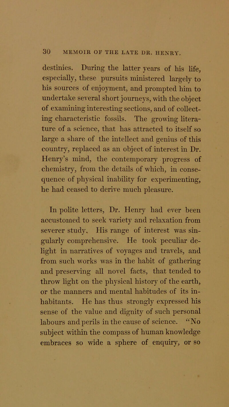 destinies. During the latter years of his life, especially, these pursuits ministered largely to his sources of enjoyment, and prompted him to undertake several short journeys, with the object of examining interesting sections, and of collect- ing characteristic fossils. The growing litera- ture of a science, that has attracted to itself so large a share of the intellect and genius of this country, replaced as an object of interest in Dr. Henry’s mind, the contemporary progress of chemistry, from the details of which, in conse- quence of physical inability for experimenting, he had ceased to derive much pleasure. In polite letters, Dr. Henry had ever been accustomed to seek variety and relaxation from severer study. His range of interest was sin- gularly comprehensive. He took peculiar de- light in narratives of voyages and travels, and from such works was in the habit of gathering and preserving all novel facts, that tended to throw light on the physical history of the earth, or the manners and mental habitudes of its in- habitants. He has thus strongly expressed his sense of the value and dignity of such personal labours and perils in the cause of science. “No subject within the compass of human knowledge embraces so wide a sphere of enquiry, or so