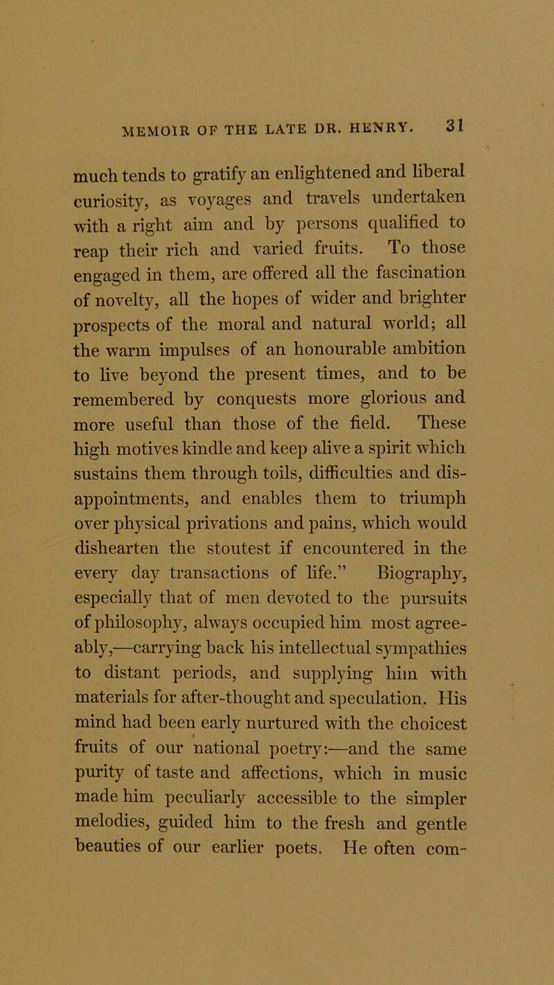 much tends to gratify an enlightened and liberal curiosity, as voyages and travels undertaken with a right aim and by persons qualified to reap their rich and varied fruits. To those engaged in them, are offered all the fascination of novelty, all the hopes of wider and brighter prospects of the moral and natural world; all the warm impulses of an honourable ambition to live beyond the present times, and to be remembered by conquests more glorious and more useful than those of the field. These high motives kindle and keep alive a spirit which sustains them through toils, difficulties and dis- appointments, and enables them to triumph over physical privations and pains, which would dishearten the stoutest if encountered in the every day transactions of life.” Biography, especially that of men devoted to the pursuits of philosophy, always occupied him most agree- ably,—carrying back his intellectual sympathies to distant periods, and supplying him with materials for after-thought and speculation. His mind had been early nurtured with the choicest i fruits of our national poetry:—and the same purity of taste and affections, which in music made him peculiarly accessible to the simpler melodies, guided him to the fresh and gentle beauties of our earlier poets. He often com-