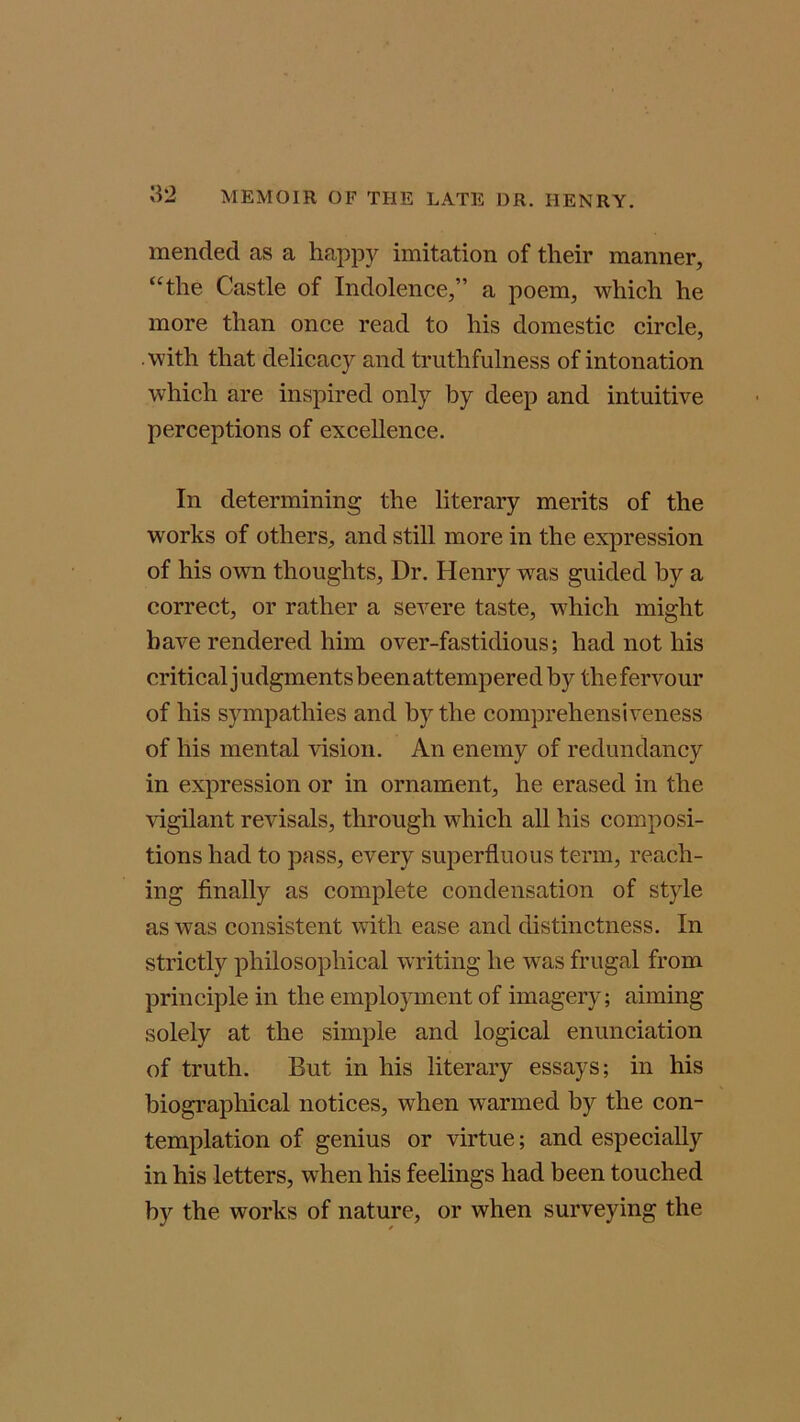 mended as a happy imitation of their manner, “the Castle of Indolence,” a poem, which he more than once read to his domestic circle, .with that delicacy and truthfulness of intonation which are inspired only by deep and intuitive perceptions of excellence. In determining the literary merits of the works of others, and still more in the expression of his own thoughts, Dr. Henry was guided by a correct, or rather a severe taste, which might have rendered him over-fastidious; had not his critical j udgments been attempered by the fervour of his sympathies and by the comprehensiveness of his mental vision. An enemy of redundancy in expression or in ornament, he erased in the vigilant revisals, through which all his composi- tions had to pass, every superfluous term, reach- ing finally as complete condensation of style as was consistent with ease and distinctness. In strictly philosophical writing he was frugal from principle in the employment of imagery; aiming solely at the simple and logical enunciation of truth. But in his literary essays; in his biographical notices, when warmed by the con- templation of genius or virtue; and especially in his letters, when his feelings had been touched by the works of nature, or when surveying the