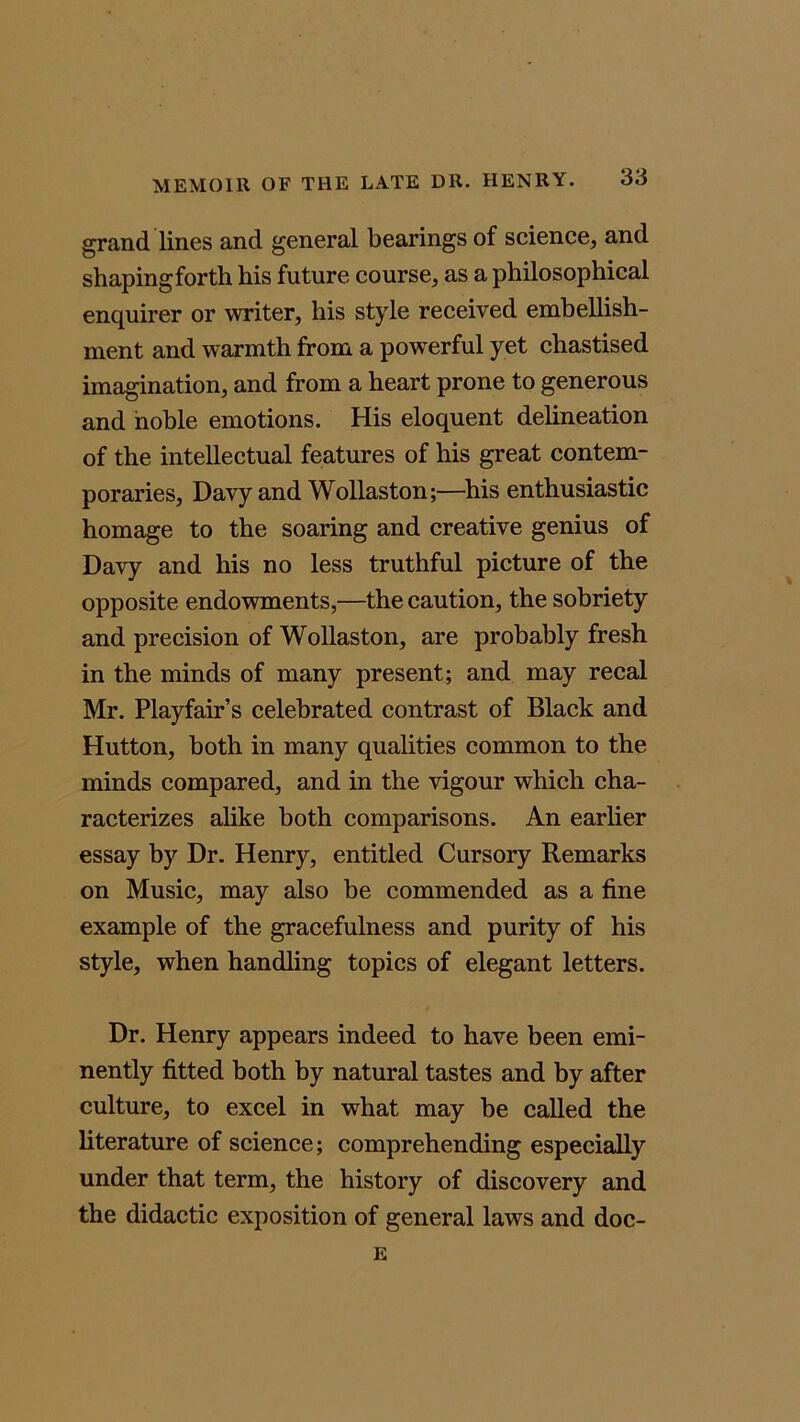 grand lines and general bearings of science, and shapingforth his future course, as a philosophical enquirer or writer, his style received embellish- ment and warmth from a powerful yet chastised imagination, and from a heart prone to generous and noble emotions. His eloquent delineation of the intellectual features of his great contem- poraries, Davy and Wollaston;—his enthusiastic homage to the soaring and creative genius of Davy and his no less truthful picture of the opposite endowments,—the caution, the sobriety and precision of Wollaston, are probably fresh in the minds of many present; and may recal Mr. Playfair’s celebrated contrast of Black and Hutton, both in many qualities common to the minds compared, and in the vigour which cha- racterizes alike both comparisons. An earlier essay by Dr. Henry, entitled Cursory Remarks on Music, may also be commended as a fine example of the gracefulness and purity of his style, when handling topics of elegant letters. Dr. Henry appears indeed to have been emi- nently fitted both by natural tastes and by after culture, to excel in what may be called the literature of science; comprehending especially under that term, the history of discovery and the didactic exposition of general laws and doc- E