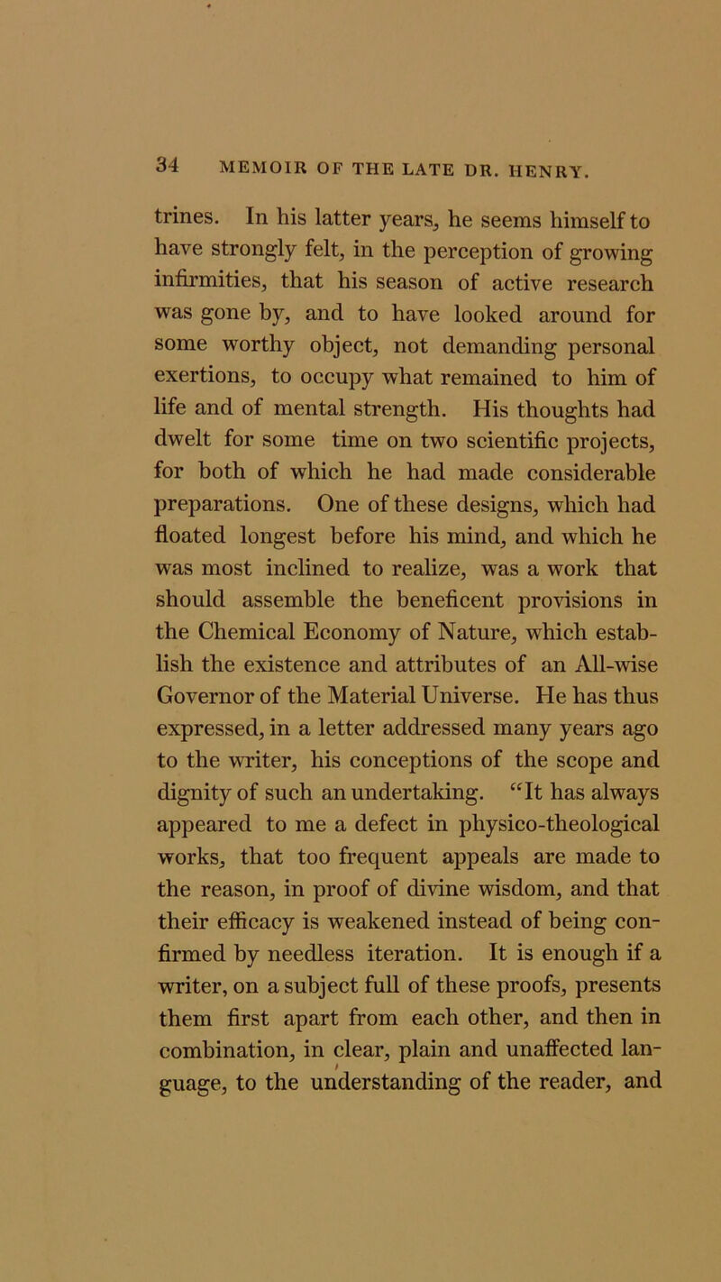 trines. In his latter years, he seems himself to have strongly felt, in the perception of growing infirmities, that his season of active research was gone by, and to have looked around for some worthy object, not demanding personal exertions, to occupy what remained to him of life and of mental strength. His thoughts had dwelt for some time on two scientific projects, for both of which he had made considerable preparations. One of these designs, which had floated longest before his mind, and which he was most inclined to realize, was a work that should assemble the beneficent provisions in the Chemical Economy of Nature, which estab- lish the existence and attributes of an All-wise Governor of the Material Universe. He has thus expressed, in a letter addressed many years ago to the writer, his conceptions of the scope and dignity of such an undertaking. “It has always appeared to me a defect in physico-theological works, that too frequent appeals are made to the reason, in proof of divine wisdom, and that their efficacy is weakened instead of being con- firmed by needless iteration. It is enough if a writer, on a subject full of these proofs, presents them first apart from each other, and then in combination, in clear, plain and unaffected lan- guage, to the understanding of the reader, and