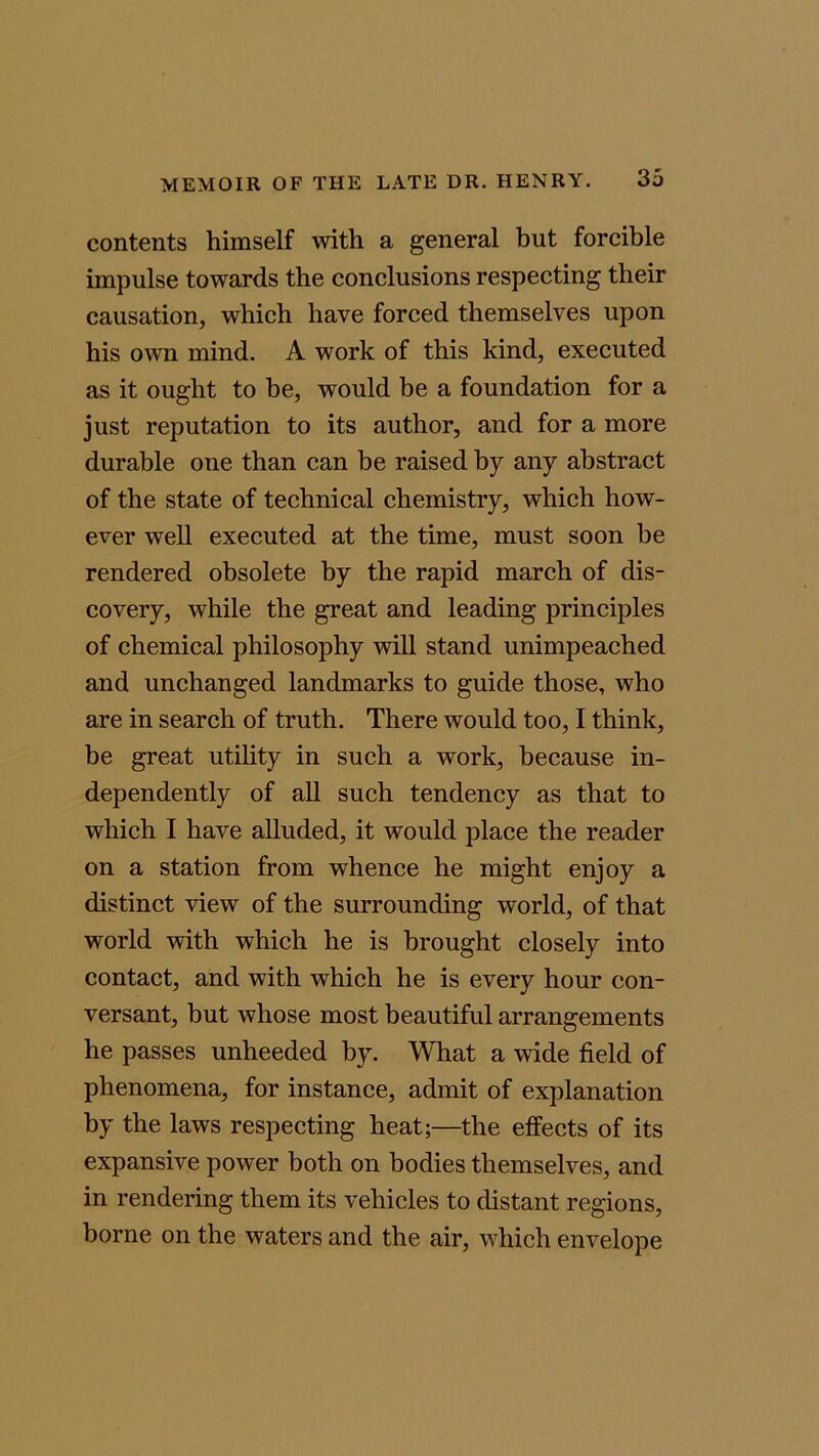 contents himself with a general but forcible impulse towards the conclusions respecting their causation, which have forced themselves upon his own mind. A work of this kind, executed as it ought to be, would be a foundation for a just reputation to its author, and for a more durable one than can be raised by any abstract of the state of technical chemistry, which how- ever well executed at the time, must soon be rendered obsolete by the rapid march of dis- covery, while the great and leading principles of chemical philosophy will stand unimpeached and unchanged landmarks to guide those, who are in search of truth. There would too, I think, be great utility in such a work, because in- dependently of all such tendency as that to which I have alluded, it would place the reader on a station from whence he might enjoy a distinct view of the surrounding world, of that world with which he is brought closely into contact, and with which he is every hour con- versant, but whose most beautiful arrangements he passes unheeded by. What a wide field of phenomena, for instance, admit of explanation by the laws respecting heat;—the effects of its expansive power both on bodies themselves, and in rendering them its vehicles to distant regions, borne on the waters and the air, which envelope