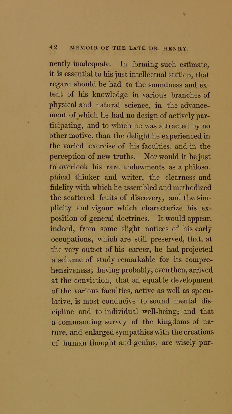 nently inadequate. In forming such estimate, it is essential to his just intellectual station, that regard should be had to the soundness and ex- tent of his knowledge in various branches of physical and natural science, in the advance- ment of which he had no design of actively par- ticipating, and to which he was attracted by no other motive, than the delight he experienced in the varied exercise of his faculties, and in the perception of new truths. Nor would it he just to overlook his rare endowments as a philoso- phical thinker and writer, the clearness and fidelity with which he assembled and methodized the scattered fruits of discovery, and the Sim- plicity and vigour which characterize his ex- position of general doctrines. It would appear, indeed, from some slight notices of his early occupations, which are still preserved, that, at the very outset of his career, he had projected a scheme of study remarkable for its compre- hensiveness ; having probably, even then, arrived at the conviction, that an equable development of the various faculties, active as well as specu- lative, is most conducive to sound mental dis- cipline and to individual well-being; and that a commanding survey of the kingdoms of na- ture, and enlarged sympathies with the creations of human thought and genius, are wisely pur-