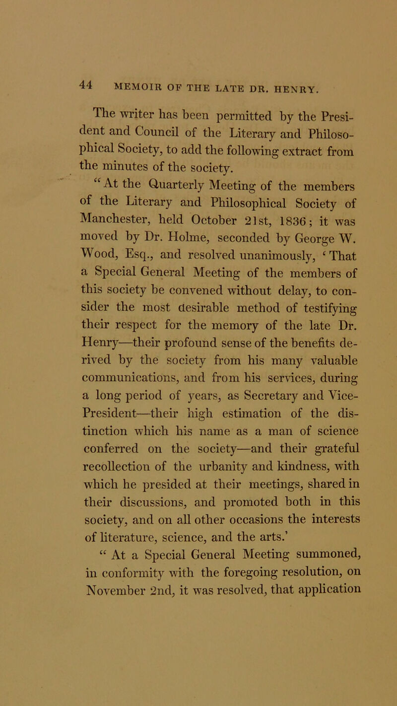 The writer lias been permitted by the Presi- dent and Council of the Literary and Philoso- phical Society, to add the following extract from the minutes of the society. C£ At the Quarterly Meeting of the members of the Literary and Philosophical Society of Manchester, held October 21st, 1836; it was moved by Dr. Holme, seconded by George W. Wood, Esq., and resolved unanimously, ‘ That a Special General Meeting of the members of this society he convened without delay, to con- sider the most desirable method of testifying their respect for the memory of the late Dr. Henry—their profound sense of the benefits de- rived by the society from his many valuable communications, and from his services, during a long period of years, as Secretary and Vice- President—their high estimation of the dis- tinction which his name as a man of science conferred on the society—and their grateful recollection of the urbanity and kindness, with which he presided at their meetings, shared in their discussions, and promoted both in this society, and on all other occasions the interests of literature, science, and the arts.’ “ At a Special General Meeting summoned, in conformity with the foregoing resolution, on November 2nd, it was resolved, that application