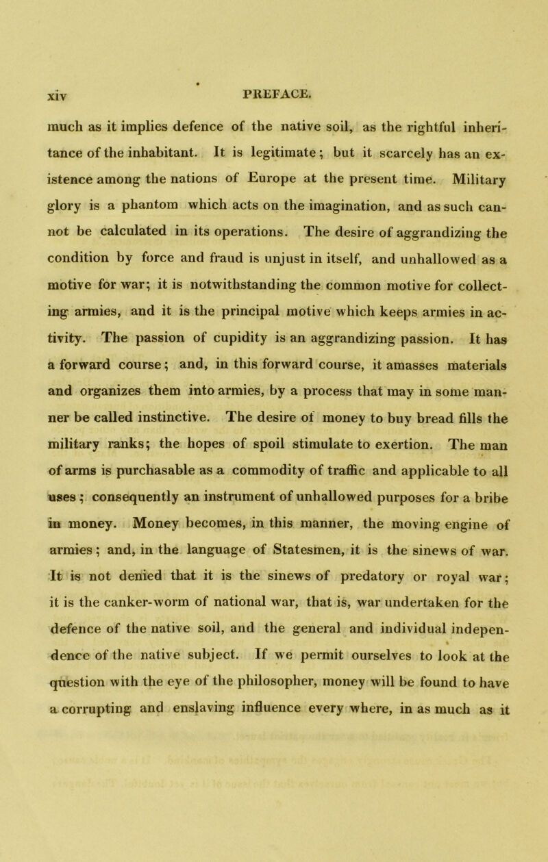 much as it implies defence of the native soil, as the rightful inheri- tance of the inhabitant. It is legitimate; but it scarcely has an ex- istence among the nations of Europe at the present time. Military glory is a phantom which acts on the imagination, and as such can- not be calculated in its operations. The desire of aggrandizing the condition by force and fraud is unjust in itself, and unhallowed as a motive for war; it is notwithstanding the common motive for collect- ing armies, and it is the principal motive which keeps armies in ac- tivity. The passion of cupidity is an aggrandizing passion. It has a forward course; and, in this forward course, it amasses materials and organizes them into armies, by a process that may in some man- ner be called instinctive. The desire of money to buy bread fills the military ranks; the hopes of spoil stimulate to exertion. The man of arms is purchasable as a commodity of traffic and applicable to all uses; consequently an instrument of unhallowed purposes for a bribe in money. Money becomes, in this manner, the moving engine of armies; and, in the language of Statesmen, it is the sinews of war. It is not denied that it is the sinews of predatory or royal war; it is the canker-worm of national war, that is, war undertaken for the defence of the native soil, and the general and individual indepen- t denceofthe native subject. If we permit ourselves to look at the question with the eye of the philosopher, money will be found to have a corrupting and enslaving influence every where, in as much as it