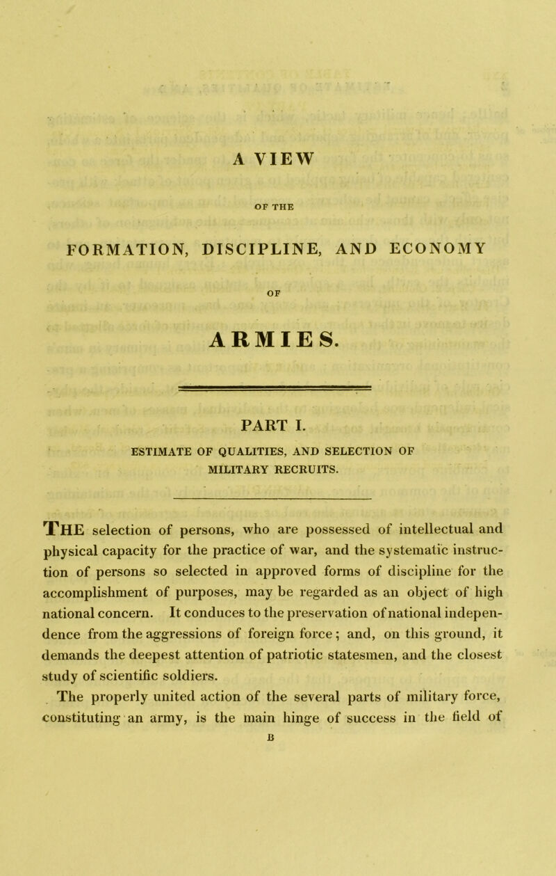 A VIEW OF THE FORMATION, DISCIPLINE, AND ECONOMY OF ARMIES. PART I. ESTIMATE OF QUALITIES, AND SELECTION OF MILITARY RECRUITS. The selection of persons, who are possessed of intellectual and physical capacity for the practice of war, and the systematic instruc- tion of persons so selected in approved forms of discipline for the accomplishment of purposes, may be regarded as an object of high national concern. It conduces to the preservation of national indepen- dence from the aggressions of foreign force; and, on this ground, it demands the deepest attention of patriotic statesmen, and the closest study of scientific soldiers. The properly united action of the several parts of military force, constituting an army, is the main hinge of success in the field of B