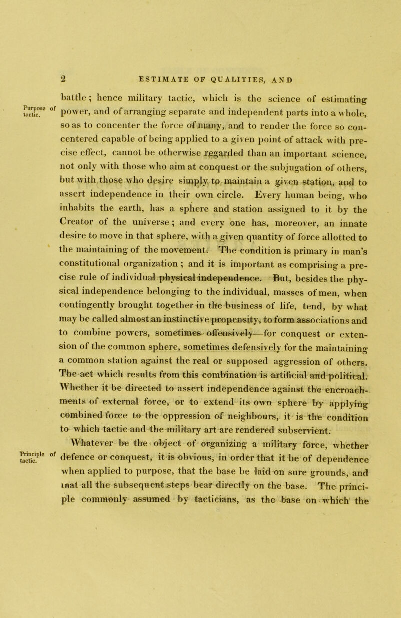 o Purpose lactic. Principle tactic. battle; hence military tactic, which is the science of estimating of power, and of arranging separate and independent parts into a whole, so as to concenter the force of many, and to render the force so con- centered capable of being applied to a given point of attack with pre- cise effect, cannot be otherwise regarded than an important science, not only with those who aim at conquest or the subjugation of others, but with those who desire simply, to maintain a given station, and to assert independence in their own circle. Every human being, who inhabits the earth, has a sphere and station assigned to it by the Creator of the universe ; and every one has, moreover, an innate desire to move in that sphere, with a given quantity of force allotted to the maintaining of the movements The condition is primary in man’s constitutional organization ; and it is important as comprising a pre- cise rule of individual physical independence. But, besides the phy- sical independence belonging to the individual, masses of men, when contingently brought together in the business of life, tend, by what may be called almost an instinctive propensity, to form associations and to combine powers, sometimes offensively—for conquest or exten- sion of the common sphere, sometimes defensively for the maintaining a common station against the real or supposed aggression of others. The act which results from this combination is artificial and political. Whether it be directed to assert independence against the encroach- ments of external force, or to extend its own sphere by applying combined force to the oppression of neighbours, it is the condition to which tactic and the military art are rendered subservient. Whatever be the object of organizing a military force, whether of defence or conquest, it is obvious, in order that it be of dependence when applied to purpose, that the base be laid on sure grounds, and mat all the subsequent steps bear directly on the base. The princi- ple commonly assumed by tacticians, as the base on which the