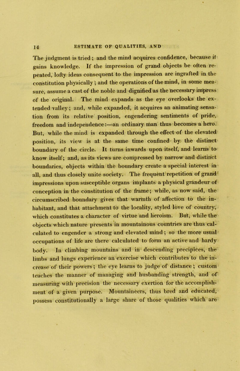 The judgment is tried ; and the mind acquires confidence, because if gains knowledge. If the impression of grand objects be often re- peated, lofty ideas consequent to the impression are ingrafted in the constitution physically ; and the operations of the mind, in some mea- sure, assume a cast of the noble and dignified as the necessary impress of the original. The mind expands as the eye overlooks the ex- tended valley; and, while expanded, it acquires an animating sensa- tion from its relative position, engendering sentiments of pride, freedom and independence:—an ordinary man thus becomes a hero. But, while the mind is expanded through the effect of the elevated position, its view is at the same time confined by> the distinct boundary of the circle. It turns inwards upon itself, and learns to know itself; and, as its views are compressed by narrow and distinct boundaries, objects within the boundary create a special interest in all, and thus closely unite society. The frequent repetition of grand impressions upon susceptible organs implants a physical grandeur of conception in the constitution of the frame; while, as now said, the circumscribed boundary gives that warmth of affection to the in- habitant, and that attachment to the locality, styled love of country, which constitutes a character of virtue and heroism. But, while the objects which nature presents in mountainous countries are thus cal- culated to engender a strong and elevated mind; so the more usual occupations of life are there calculated to form an active and hardy body. In climbing mountains and in descending precipices, the limbs and lungs experience an exercise which contributes to the in- crease of their powers; the eye learns to judge of distance; custom teaches the manner of managing and husbanding strength, and of measuring with precision the necessary exertion for the accomplish- ment of a given purpose. Mountaineers, thus bred and educated, possess constitutionally a large share of those qualities which are