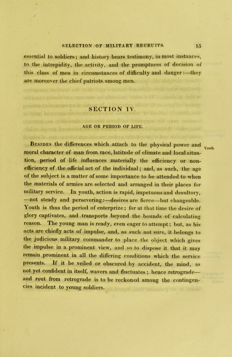 essential to soldiers; and history bears testimony, inmost instances, to the intrepidity, the activity, and the promptness of decision of this class of men in circumstances of difficulty and danger:—they are moreover the chief patriots among men. SECTION IV. AGE OR PERIOD OF LIFE. Besides the differences which attach to the physical power and moral character of man from race, latitude of climate and local situa- tion, period of‘life influences materially the efficiency or non- efficiency of the official act of the individual; and, as such, the age of the subject is a matter of some importance to be attended to when the materials of armies are selected and arranged in their places for military service. In youth, action is rapid, impetuous and desultory, —not steady and persevering:—desires are fierce—but changeable. Youth is thus the period of enterprize ; for at that time the desire of glory captivates, and transports beyond the bounds of calculating reason. The young man is ready, even eager to attempt; but, as his acts are chiefly acts of impulse, and, as such not sure, it belongs to the judicious military commander to place the object which gives the impulse in a prominent view, and so to dispose it that it may remain prominent in all the differing conditions which the service presents. If it be veiled or obscured by accident, the mind, as not yet confident in itself, wavers and fluctuates ; hence retrograde— and rout from retrograde is to be reckoned among the contingen- cies incident to young soldiers.