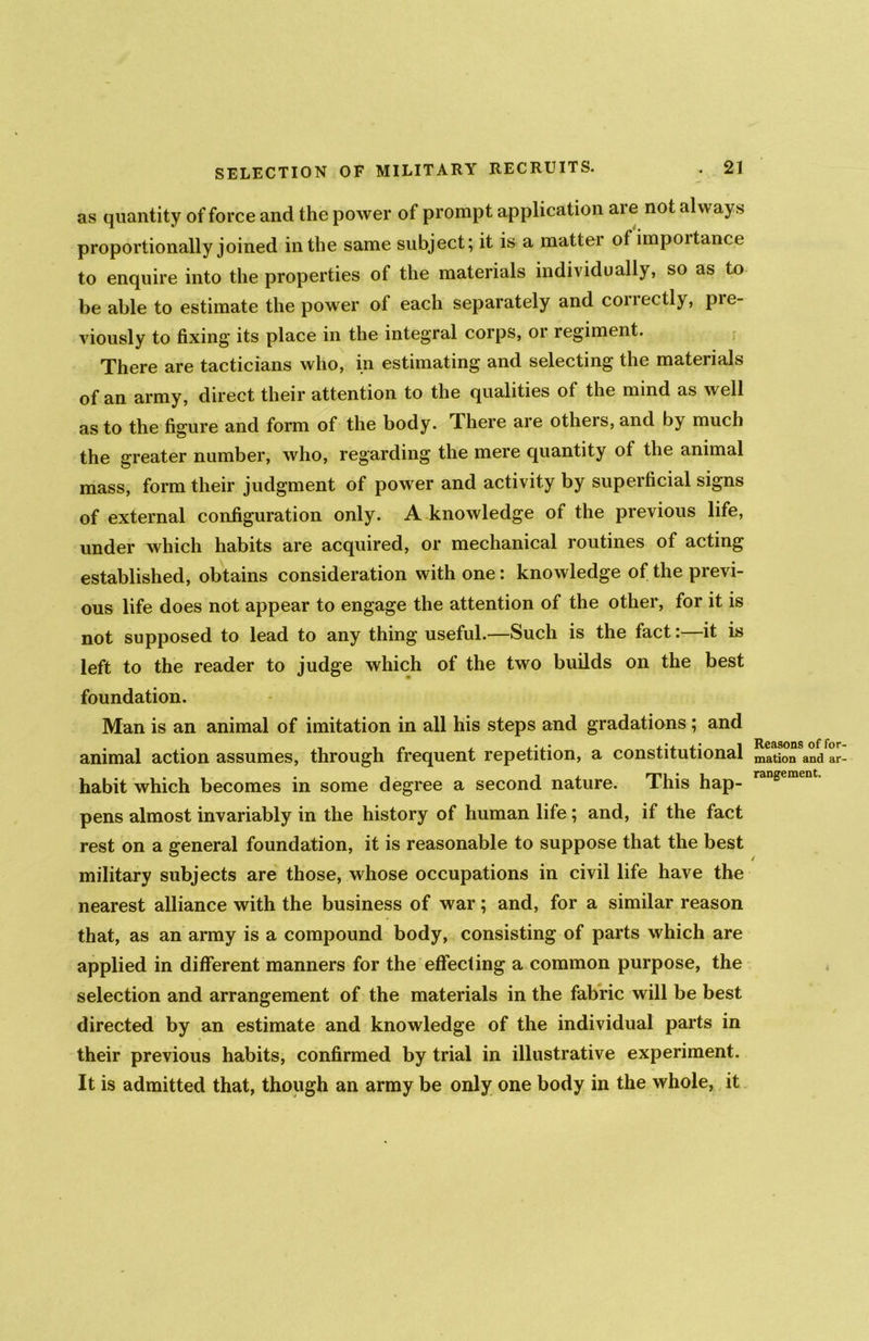 as quantity of force and the power of prompt application are not always proportionally joined in the same subject; it is a mattei of impoitance to enquire into the properties of the materials individually, so as to be able to estimate the power of each separately and correctly, pre- viously to fixing' its place in the integral corps, 01 regiment. There are tacticians who, in estimating and selecting the materials of an army, direct their attention to the qualities of the mind as well as to the figure and form of the body. There are others, and by much the greater number, who, regarding the mere quantity of the animal mass, form their judgment of power and activity by superficial signs of external configuration only. A knowledge of the previous life, under which habits are acquired, or mechanical routines of acting established, obtains consideration with one: knowledge of the previ- ous life does not appear to engage the attention of the other, for it is not supposed to lead to any thing useful.—Such is the fact:—it is left to the reader to judge which of the two builds on the best foundation. Man is an animal of imitation in all his steps and gradations ; and animal action assumes, through frequent repetition, a constitutional habit which becomes in some degree a second nature. This hap- pens almost invariably in the history of human life; and, if the fact rest on a general foundation, it is reasonable to suppose that the best military subjects are those, whose occupations in civil life have the nearest alliance with the business of war; and, for a similar reason that, as an army is a compound body, consisting of parts which are applied in different manners for the effecting a common purpose, the selection and arrangement of the materials in the fabric will be best directed by an estimate and knowledge of the individual parts in their previous habits, confirmed by trial in illustrative experiment. It is admitted that, though an army be only one body in the whole, it Reasons of for mation and ar rangement.