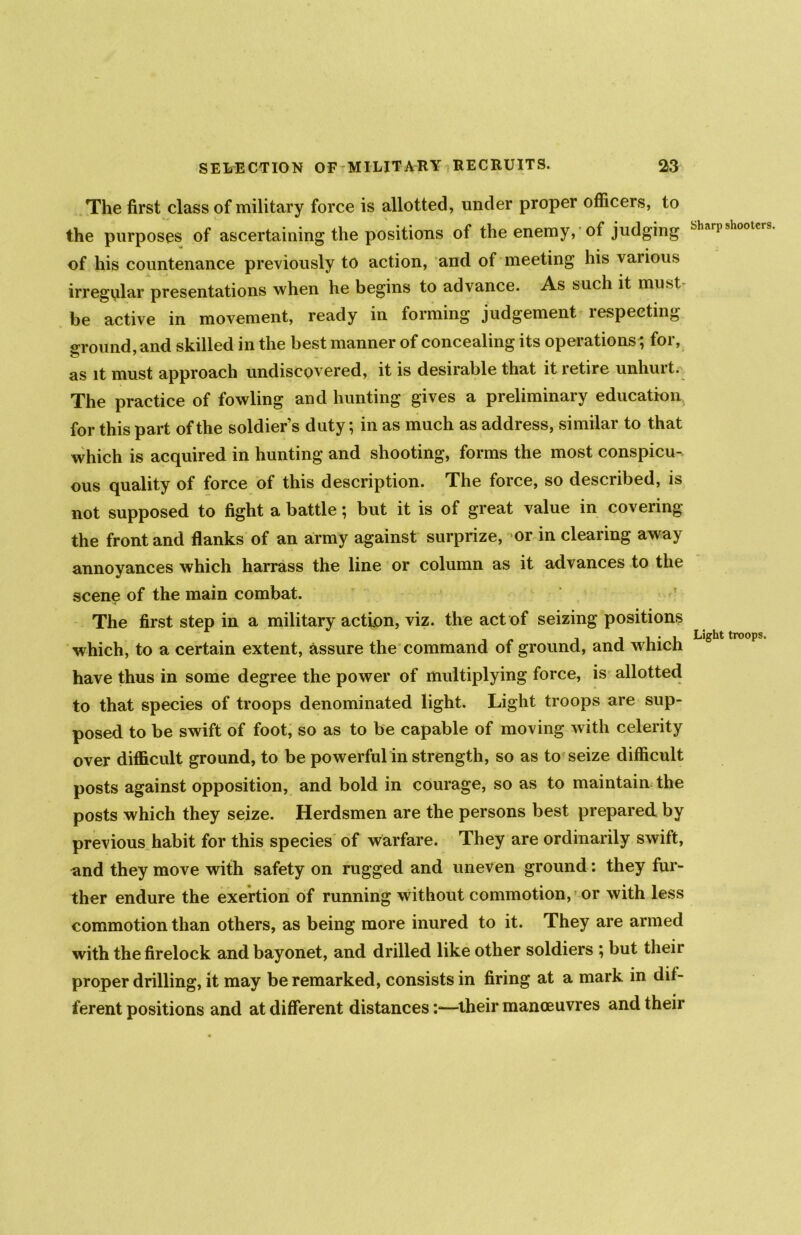 The first class of military force is allotted, under proper officers, to the purposes of ascertaining the positions of the enemy, of judging of his countenance previously to action, and of meeting his various irregular presentations when he begins to advance. As such it must be active in movement, ready in forming judgement respecting ground, and skilled in the best manner of concealing its operations', for, as it must approach undiscovered, it is desirable that it retire unhurt. The practice of fowling and hunting gives a preliminary education for this part of the soldier’s duty; in as much as address, similar to that which is acquired in hunting and shooting, forms the most conspicu- ous quality of force of this description. The force, so described, is not supposed to fight a battle; but it is of great value in covering the front and flanks of an army against surprize, or in clearing away annoyances which harrass the line or column as it advances to the scene of the main combat. The first step in a military action, viz. the act of seizing positions which, to a certain extent, assure the command of ground, and which have thus in some degree the power of multiplying force, is allotted to that species of troops denominated light. Light troops are sup- posed to be swift of foot, so as to be capable of moving with celerity over difficult ground, to be powerful in strength, so as to seize difficult posts against opposition, and bold in courage, so as to maintain the posts which they seize. Herdsmen are the persons best prepared by previous habit for this species of warfare. They are ordinarily swift, and they move with safety on rugged and uneven ground: they fur- ther endure the exertion of running without commotion, or with less commotion than others, as being more inured to it. They are armed with the firelock and bayonet, and drilled like other soldiers ; but their proper drilling, it may be remarked, consists in firing at a mark in dif- ferent positions and at different distances:—their manoeuvres and their Sharp shooters. Light troops.