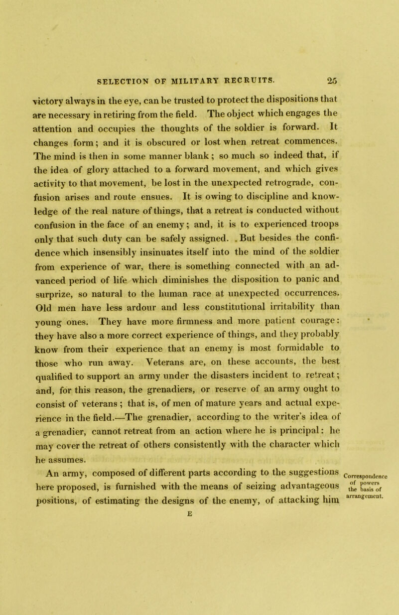 victory always in the eye, can be trusted to protect the dispositions that are necessary in retiring from the field. The object which engages the attention and occupies the thoughts of the soldier is forward. It changes form; and it is obscured or lost when retreat commences. The mind is then in some manner blank ; so much so indeed that, if the idea of glory attached to a forward movement, and which gives activity to that movement, be lost in the unexpected retrograde, con- fusion arises and route ensues. It is owing to discipline and know- ledge of the real nature of things, that a retreat is conducted without confusion in the face of an enemy; and, it is to experienced troops only that such duty can be safely assigned. . But besides the confi- dence which insensibly insinuates itself into the mind of the soldier from experience of war, there is something connected with an ad- vanced period of life which diminishes the disposition to panic and surprize, so natural to the human race at unexpected occurrences. Old men have less ardour and less constitutional irritability than young ones. They have more firmness and more patient courage: they have also a more correct experience of things, and they probably know from their experience that an enemy is most formidable to those who run away. Veterans are, on these accounts, the best qualified to support an army under the disasters incident to retreat; and, for this reason, the grenadiers, or reserve of an army ought to consist of veterans ; that is, of men of mature years and actual expe- rience in the field.—The grenadier, according to the writer’s idea of a grenadier, cannot retreat from an action where he is principal: he may cover the retreat of others consistently with the character which he assumes. An army, composed of different parts according to the suggestions here proposed, is furnished with the means of seizing advantageous positions, of estimating the designs of the enemy, of attacking him Correspondence of powers the basis of arrangement.