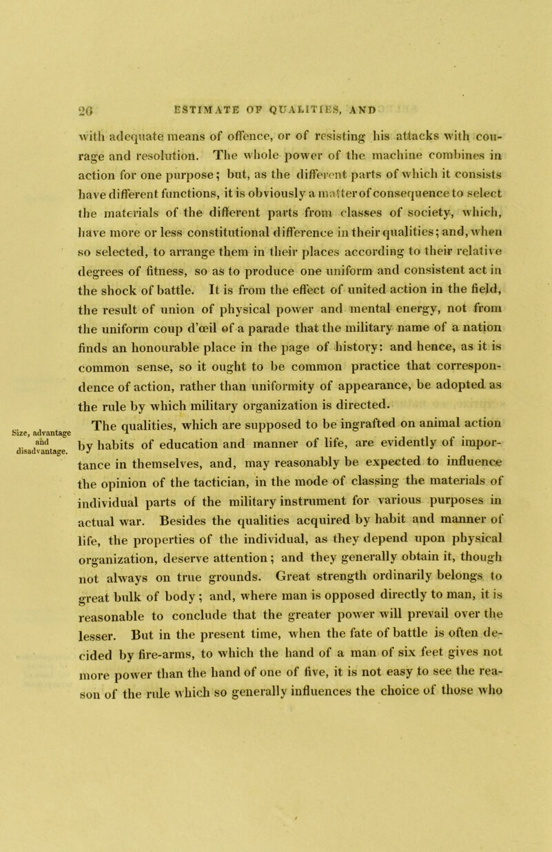 Size, advantage and disadvantage. with adequate means of offence, or of resisting his attacks with cou- rage and resolution. The whole power of the machine combines in action for one purpose; but, as the different parts of which it consists have different functions, it is obviously a matter of consequence to select the materials of the different parts from classes of society, which, have more or less constitutional difference in their qualities; and, when so selected, to arrange them in their places according to their relative degrees of fitness, so as to produce one uniform and consistent act in the shock of battle. It is from the effect of united action in the field, the result of union of physical power and mental energy, not from the uniform coup d’ceil of a parade that the military name of a nation finds an honourable place in the page of history: and hence, as it is common sense, so it ought to be common practice that correspon- dence of action, rather than uniformity of appearance, be adopted as the rule by which military organization is directed. The qualities, which are supposed to be ingrafted on animal action by habits of education and manner of life, are evidently of impor- tance in themselves, and, may reasonably be expected to influence the opinion of the tactician, in the mode of classing the materials of individual parts of the military instrument for various purposes in actual war. Besides the qualities acquired by habit and manner ol life, the properties of the individual, as they depend upon physical organization, deserve attention; and they generally obtain it, though not always on true grounds. Great strength ordinarily belongs to great bulk of body ; and, where man is opposed directly to man, it is reasonable to conclude that the greater power will prevail over the lesser. But in the present time, when the fate of battle is often de- cided by fire-arms, to which the hand of a man of six feet gives not more power than the hand of one of five, it is not easy to see the rea- son of the rule which so generally influences the choice of those who