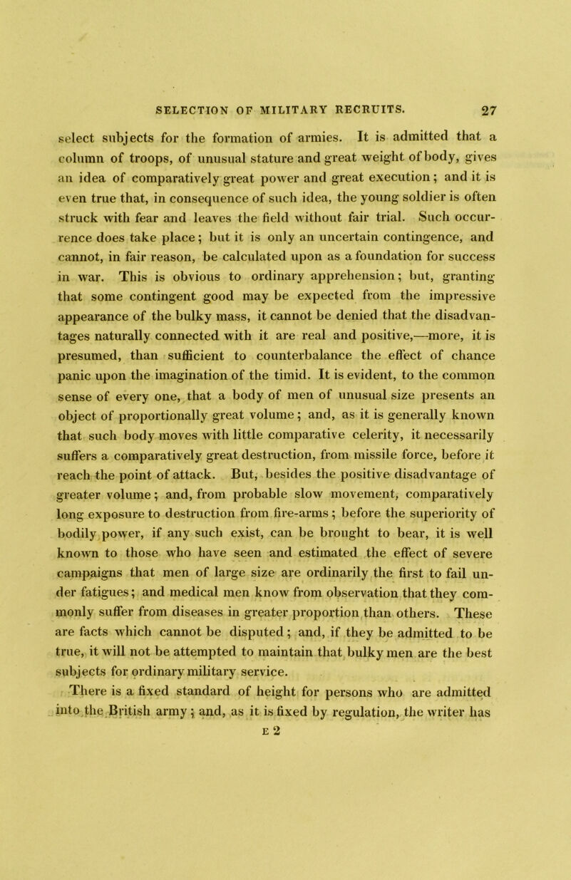 select subjects for the formation of armies. It is admitted that a column of troops, of unusual stature and great weight of body, gives an idea of comparatively great power and great execution; and it is even true that, in consequence of such idea, the young soldier is often struck with fear and leaves the field without fair trial. Such occur- rence does take place; but it is only an uncertain contingence, and cannot, in fair reason, be calculated upon as a foundation for success in war. This is obvious to ordinary apprehension; but, granting that some contingent good may be expected from the impressive appearance of the bulky mass, it cannot be denied that the disadvan- tages naturally connected with it are real and positive,—more, it is presumed, than sufficient to counterbalance the effect of chance panic upon the imagination of the timid. It is evident, to the common sense of every one, that a body of men of unusual size presents an object of proportionally great volume; and, as it is generally known that such body moves with little comparative celerity, it necessarily suffers a comparatively great destruction, from missile force, before it reach the point of attack. But, besides the positive disadvantage of greater volume; and, from probable slow movement, comparatively long exposure to destruction from fire-arms ; before the superiority of bodily power, if any such exist, can be brought to bear, it is well known to those who have seen and estimated the effect of severe campaigns that men of large size are ordinarily the first to fail un- der fatigues; and medical men know from observation that they com- monly suffer from diseases in greater proportion than others. These are facts which cannot be disputed; and, if they be admitted to be true, it will not be attempted to maintain that bulky men are the best subjects for ordinary military service. There is a fixed standard of height for persons who are admitted into the British army \ and, as it is fixed by regulation, the writer has e 2