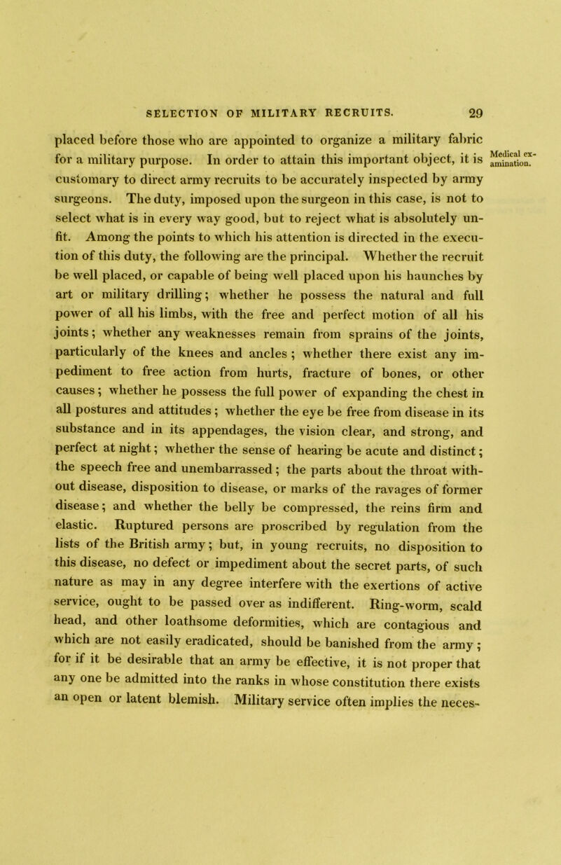 placed before those who are appointed to organize a military fabric for a military purpose. In order to attain this important object, it is customary to direct army recruits to be accurately inspected by army surgeons. The duty, imposed upon the surgeon in this case, is not to select what is in every way good, but to reject what is absolutely un- fit. Among the points to which his attention is directed in the execu- tion of this duty, the following are the principal. Whether the recruit be well placed, or capable of being well placed upon his haunches by art or military drilling; whether he possess the natural and full power of all his limbs, with the free and perfect motion of all his joints; whether any weaknesses remain from sprains of the joints, particularly of the knees and ancles ; whether there exist any im- pediment to free action from hurts, fracture of bones, or other causes ; whether he possess the full power of expanding the chest in all postures and attitudes ; whether the eye be free from disease in its substance and in its appendages, the vision clear, and strong, and perfect at night; whether the sense of hearing be acute and distinct; the speech free and unembarrassed ; the parts about the throat with- out disease, disposition to disease, or marks of the ravages of former disease; and whether the belly be compressed, the reins firm and elastic. Ruptured persons are proscribed by regulation from the lists of the British army; but, in young recruits, no disposition to this disease, no defect or impediment about the secret parts, of such nature as may in any degree interfere with the exertions of active seivice, ought to be passed over as indifferent. Ring-worm, scald head, and other loathsome deformities, which are contagious and which are not easily eradicated, should be banished from the army ; for if it be desirable that an army be effective, it is not proper that any one be admitted into the ranks in whose constitution there exists an open or latent blemish. Military service often implies the neees- Medical ex- amination.